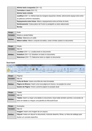 Alinhar texto à esquerda (Ctrl + Q)
Centralizar o texto (Ctrl + E)
Alinhar texto à direita
Justificar (Ctrl + J): Alinhar texto às margens esquerda e direita, adicionando espaço extra entre
as palavras conforme necessário.
Espaçamento entre linhas: Altera o espaçamento entre as linhas do texto.
Sombreamento: Coloca plano de Fundo no parágrafo ou texto selecionado.
Bordas
Grupo: Estilo
Iniciador: Mostra a Janela Estilos
Botões:
Estilos: Seleciona um estilo
Alterar estilos: Altera o conjunto de estilos, cores e fontes usados no documento.
Grupo: Edição
Iniciador: Não há
Botões:
Localizar (Ctrl + L): Localiza texto no documento.
Substituir (Ctrl + U): Substituir um texto no documento.
Selecionar (Ctrl + T): Selecionar texto ou objeto no documento.
Guia Inserir
Grupo: Páginas
Iniciador: Não há
Botões:
Folha de Rosto: Insere uma folha de rosto formatada.
Página em Branco: Inserir uma nova página em branco, na posição do cursor.
Quebra de Página: Iniciar a próxima página na posição atual.
Grupo: Tabela
Iniciador: Não há
Botões:
Tabela: Inserir ou traçar uma tabela no documento. Esse botão também permite a conversão de
texto em tabela ou integrar uma planilha do Microsoft Excel
Grupo: Ilustrações
Iniciador: Não há
Botões:
Imagem: Inserir uma imagem de um arquivo.
Clip-art: Insere um clip-art no documento, incluindo desenho, filmes, ou fotos de catálogo para
ilustrar um conceito específico.
 