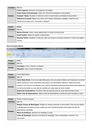 Iniciador: Não há
Botões:
Inserir legenda: Adicionar uma legenda na imagem.
Inserir Índice de Ilustrações: Inserir um índice de ilustrações no documento.
Atualizar Tabela: Atualizar o índice de modo a incluir todas as entradas do documento.
Referência Cruzada: Referir-se a itens como títulos, ilustrações e tabelas, inserindo uma
referência cruzada como: “Consulte a Tabela 6”.
Grupo: Índice
Iniciador: Não há
Botões:
Marcar Entrada: Incluir o texto selecionado no índice do documento.
Inserir Índice: Inserir um índice no documento.
Atualizar Índice: Atualizar o índice de modo que todas as entradas indiquem o número de página
correto.
Guia Correspondência
Grupo: Criar
Iniciador: Não há
Botões:
Envelopes: Criar e imprimir envelopes
Etiquetas: Criar e imprimir etiquetas.
Grupo: Iniciar Mala Direta
Iniciador: Não há
Botões:
Iniciar Mala Direta: Inicia uma mala direta para criar uma carta-modelo a ser impressa ou enviada
várias vezes por e-mail, remetendo cada cópia a um destinatário diferente. Podem-se inserir
campos, como Nome ou Endereço, que o Word substituirá automaticamente pelas informações de
um banco de dados ou uma lista de contatos em cada cópia da carta modelo.
Selecionar Destinatários: Escolher a lista de pessoas para as quais será enviada a carta.
Editar Lista de Destinatários: Altera a lista de destinatários e decide-se quem receberá a carta.
Grupo: Gravar e Inserir Campos
Iniciador: Não há
Botões:
Realçar Campo de Mesclagem: Realça os campos inseridos no documento. Este recurso facilita
a identificação da parte da carta-modelo que será substituída pelas informações da lista de
destinatários escolhida.
Bloco de Endereço: Adiciona um endereço a carta.
Linha de Saudação: Adiciona uma linha de saudação, como “Prezado(a) <<nome>>” ao
documento.
 