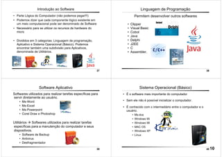 37
Introdução ao Software
• Parte Lógica do Computador (não podemos pegar!!!)
• Podemos dizer que cada componente lógico existente em
um meio computacional pode ser denominado de Software
• Necessário para se utilizar os recursos de hardware do
micro
• Divididos em 3 categorias: Linguagem de programação,
Aplicativo e Sistema Operacional (Básico). Podemos
encontrar também uma subdivisão para Aplicativos,
denominada de Utilitários.
38
Linguagem de Programação
Permitem desenvolver outros softwares
• Clipper
• Visual Basic
• Cobol
• Java
• Delphi
• J2EE
• C
• Assembler.
39
Utilitários Softwares utilizados para realizar tarefas
específicas para a manutenção do computador e seus
dispositivos.
• Software de Backup
• Antivirus
• Desfragmentador
Software Aplicativo
Softwares utilizados para realizar tarefas específicas para
servir diretamente ao usuário.
• Ms-Word
• Ms-Excel
• Ms-Powerpoint
• Corel Draw e Photoshop
40
Sistema Operacional (Básico)
• É o software mais importante do computador
• Sem ele não é possível inicializar o computador.
• É conhecido com o intermediário entre o computador e o
usuário.
• Ms-dos
• Windows 95
• Windows 98
• MAC OS
• Windows XP
• Linux
10
 