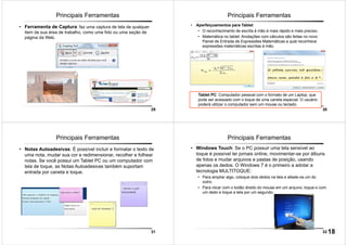 29
Principais Ferramentas
• Ferramenta de Captura: faz uma captura de tela de qualquer
item da sua área de trabalho, como uma foto ou uma seção de
página da Web.
30
Principais Ferramentas
• Aperfeiçoamentos para Tablet:
• O reconhecimento de escrita à mão é mais rápido e mais preciso.
• Matemática no tablet: Anotações com cálculos são feitas no novo
Painel de Entrada de Expressões Matemáticas a qual reconhece
expressões matemáticas escritas à mão.
Tablet PC: Computador pessoal com o formato de um Laptop, que
pode ser acessado com o toque de uma caneta especial. O usuário
poderá utilizar o computador sem um mouse ou teclado.
31
Principais Ferramentas
• Notas Autoadesivas: É possível incluir e formatar o texto de
uma nota, mudar sua cor e redimensionar, recolher e folhear
notas. Se você possui um Tablet PC ou um computador com
tela de toque, as Notas Autoadesivas também suportam
entrada por caneta e toque.
32
Principais Ferramentas
• Windows Touch: Se o PC possuir uma tela sensível ao
toque é possível ler jornais online, movimentar-se por álbuns
de fotos e mudar arquivos e pastas de posição, usando
apenas os dedos. O Windows 7 é o primeiro a adotar a
tecnologia MULTITOQUE:
• Para ampliar algo, coloque dois dedos na tela e afaste-os um do
outro.
• Para clicar com o botão direito do mouse em um arquivo, toque-o com
um dedo e toque a tela por um segundo.
18
 