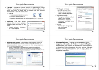 33
• LIXEIRA: A Lixeira é uma Pasta do Windows que se encontra na Área de
Trabalho e também pode ser acessada através do Windows Explorer. Ao
excluir um arquivo ou pasta, eles na verdade não são excluídos
imediatamente — eles vão para a Lixeira.
– Pode-se:
• restaurar arquivo/pasta da Lixeira;
• apagá-los definitivamente ou
• apagá-los sem que esses vão para a Lixeira (SHIFT + DELETE)
Principais Ferramentas
• Executar: Com este recurso
pode-se abrir um Arquivo qualquer,
bastando para isso digitar o seu
nome.
– Exemplo: Calc.exe Calculadora;
Sol Jogo Paciência.
34
Principais Ferramentas
• Verificação de Erros
– Função de corrigir erros
físicos e lógicos do disco
rígido – setores danificados.
• Desfragmentação
– Reorganiza os dados no disco
rígido e reúne arquivos
fragmentados para que o
computador trabalhe de forma
mais eficiente.
• Backup
– Realiza cópia de segurança
das informações
armazenadas.
35
Principais Ferramentas
• Restauração do Sistema: Essa ferramenta ajuda a restaurar arquivos do
sistema do computador para um ponto anterior no tempo. É uma forma de
desfazer alterações do sistema no computador sem afetar os arquivos pessoais,
como e-mail, documentos ou fotos.
– Às vezes, a instalação de um programa ou driver pode causar uma alteração
inesperada no computador ou fazer com que o Windows se comporte de modo
imprevisível. Nesse caso você pode tentar restaurar o sistema do computador para uma
data anterior, quando tudo funcionava corretamente.
36
Principais Ferramentas
• Windows Defender: Proteção contra spyware e outros
programas indesejados. O Windows 7 possui notificações
mais simples, mais opções de verificação e menos impacto
no desempenho do computador. Um novo recurso chamado
“Sistema Limpo” permite eliminar, com um clique, todos os
programas suspeitos .
19
 
