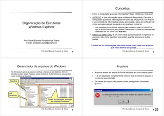 1
Prof. Daniel Eduardo Funabashi de Toledo
Organização de Estruturas
Windows Explorer
Prof. Daniel Eduardo Funabashi de Toledo
E-mail: funabashi.daniel@gmail.com
2
Prof. Daniel Eduardo Funabashi de Toledo
Conceitos
• Como o computador grava as informações? Resp: Diretórios e Arquivos!
• ARQUIVO: é uma informação salva na Memória Secundária. Para nós, o
computador guarda as informações em forma de ARQUIVOS. Um Arquivo
é uma coleção de informações criada, gerenciada e salva por software, de
modo que seja possível recuperá-Io em qualquer momento.
– São formados por um NOME (atribuído pelo usuário) e uma EXTENSÃO do
tipo do arquivo (atribuído pelo Sistema Operacional). O nome e a extensão são
separados por um “ponto” (ex: Aula.doc)
• PASTA ou DIRETÓRIO: é um local criado para armazenar e organizar os
arquivos. São como “gavetas” que podem guardar arquivos ou outras
pastas.
Lembre-se: As informações não estão numa pasta, mas nos arquivos
que estão dentro das pastas.
3
Prof. Daniel Eduardo Funabashi de Toledo
Gerenciador de arquivos do Windows
• No Windows Explorer é possível verificar a hierarquia de diretórios. Em um
Diretório podem existir Pastas e outros Diretórios (Subdiretórios) e neles podem
estar contidos os Arquivos.
Diretório
Sub
Diretório
Painel de Conteúdo: exibição
de Arquivos/Diretórios
4
Prof. Daniel Eduardo Funabashi de Toledo
Arquivos
• Arquivos devem ser salvos de forma exclusiva em uma mesma pasta.
• “.” é um separador. Simplesmente indica o final do nome do arquivo e
o início da sua extensão.
• Os nomes de arquivo não podem conter os seguintes caracteres:
|/:*?”<>
20
 