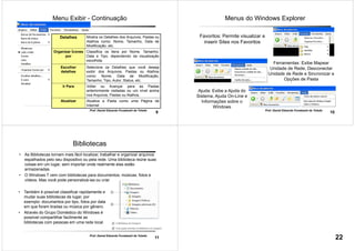 9
Prof. Daniel Eduardo Funabashi de Toledo
Menu Exibir - Continuação
Detalhes Mostra os Detalhes dos Arquivos, Pastas ou
Atalhos como: Nome, Tamanho, Data de
Modificação, etc.
Organizar Ícones
por
Classifica os itens por Nome, Tamanho,
Data e Tipo, dependendo da visualização
escolhida.
Escolher
detalhes
Seleciona os Detalhes que você deseja
exibir dos Arquivos, Pastas ou Atalhos
como: Nome, Data de Modificação,
Tamanho, Tipo, Autor, Status, etc.
Ir Para Voltar ou Avançar para as Pastas
anteriormente visitadas ou um nível acima
nos Arquivos, Pastas ou Atalhos.
Atualizar Atualiza a Pasta como uma Página da
Internet
10
Prof. Daniel Eduardo Funabashi de Toledo
Favoritos: Permite visualizar e
inserir Sites nos Favoritos
Ferramentas: Exibe Mapear
Unidade de Rede, Desconectar
Unidade de Rede e Sincronizar e
Opções de Pasta
Ajuda: Exibe a Ajuda do
Sistema, Ajuda On-Line e
Informações sobre o
Windows
Menus do Windows Explorer
11
Prof. Daniel Eduardo Funabashi de Toledo
• As Bibliotecas tornam mais fácil localizar, trabalhar e organizar arquivos
espalhados pelo seu dispositivo ou pela rede. Uma biblioteca reúne suas
coisas em um lugar, sem importar onde realmente elas estão
armazenadas.
• O Windows 7 vem com bibliotecas para documentos, músicas, fotos e
vídeos. Mas você pode personalizá-las ou criar suas próprias bibliotecas.
Bibliotecas
• Também é possível classificar rapidamente e
mudar suas bibliotecas de lugar, por
exemplo: documentos por tipo, fotos por data
em que foram tiradas ou música por gênero.
• Através do Grupo Doméstico do Windows é
possível compartilhar facilmente as
bibliotecas com pessoas em uma rede local.
22
 