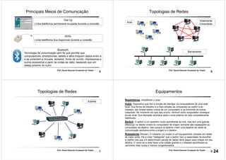 5
Prof. Daniel Eduardo Funabashi de Toledo
Principais Meios de Comunicação
Dial Up
Linha telefônica permanece ocupada durante a conexão
ADSL
Linha telefônica fica disponível durante a conexão
Bluetooth
Tecnologia de comunicação sem fio que permite que
computadores, smartphones, tablets e afins troquem dados entre si
e se conectem a mouses, teclados, fones de ouvido, impressoras e
outros acessórios a partir de ondas de rádio, bastando que um
esteja próximo do outro.
6
Prof. Daniel Eduardo Funabashi de Toledo
Topologias de Redes
Anel
Totalmente
Conectada
Barramento
7
Prof. Daniel Eduardo Funabashi de Toledo
Topologias de Redes
Estrela
8
Prof. Daniel Eduardo Funabashi de Toledo
Equipamentos
Repetidores: Amplificam o sinal
Hubs: Dispositivo que tem a função de interligar os computadores de uma rede
local. Sua forma de trabalho é a mais simples se comparado ao switch e ao
roteador: ele recebe dados vindos de um computador e os transmite às outras
máquinas. No momento em que isso ocorre, nenhum outro computador consegue
enviar sinal. Sua liberação acontece após o sinal anterior ter sido completamente
distribuído
Switch: O switch é um aparelho muito semelhante ao hub, mas tem uma grande
diferença: os dados vindos do computador de origem somente são repassados ao
computador de destino. Isso porque os switchs criam uma espécie de canal de
comunicação exclusiva entre a origem e o destino
Roteadores (Router): O roteador (ou router) é um equipamento utilizado em redes
de maior porte. Ele é mais "inteligente" que o switch, tem a capacidade de escolher
a melhor rota que um determinado pacote de dados deve seguir para chegar em seu
destino. É como se a rede fosse uma cidade grande e o roteador escolhesse os
caminhos mais curtos e menos congestionados.
24
 