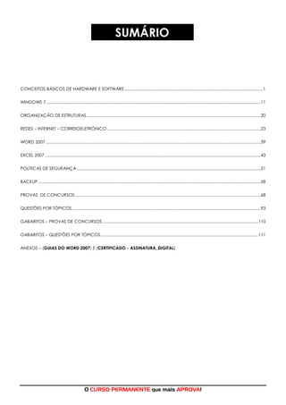 O CURSO PERMANENTE que mais APROVA!
SUMÁRIO
CONCEITOS BÁSICOS DE HARDWARE E SOFTWARE........................................................................................................................1
WINDOWS 7..........................................................................................................................................................................................11
ORGANIZAÇÃO DE ESTRUTURAS.......................................................................................................................................................20
REDES – INTERNET – CORREIOELETRÔNICO .....................................................................................................................................23
WORD 2007 ..........................................................................................................................................................................................39
EXCEL 2007 ...........................................................................................................................................................................................43
POLÍTICAS DE SEGURANÇA ...............................................................................................................................................................51
BACKUP.................................................................................................................................................................................................58
PROVAS DE CONCURSOS.................................................................................................................................................................68
QUESTÕES POR TÓPICOS....................................................................................................................................................................93
GABARITOS – PROVAS DE CONCURSOS .......................................................................................................................................110
GABARITOS – QUESTÕES POR TÓPICOS.........................................................................................................................................111
ANEXOS – (GUIAS DO WORD 2007) E (CERTIFICADO – ASSINATURA_DIGITAL)
 