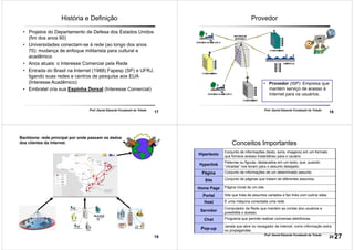 17
Prof. Daniel Eduardo Funabashi de Toledo
História e Definição
• Projetos do Departamento de Defesa dos Estados Unidos
(fim dos anos 60)
• Universidades conectam-se à rede (ao longo dos anos
70): mudança de enfoque militarista para cultural e
acadêmico
• Anos atuais: o Interesse Comercial pela Rede
• Entrada do Brasil na Internet (1988) Fapesp (SP) e UFRJ,
ligando suas redes e centros de pesquisa aos EUA
(Interesse Acadêmico)
• Embratel cria sua Espinha Dorsal (Interesse Comercial)
18
Prof. Daniel Eduardo Funabashi de Toledo
Provedor
• Provedor (ISP): Empresa que
mantém serviço de acesso à
Internet para os usuários.
19
Backbone: rede principal por onde passam os dados
dos clientes da internet.
20
Prof. Daniel Eduardo Funabashi de Toledo
Conceitos Importantes
Hipertexto
Conjunto de informações (texto, sons, imagens) em um formato
que fornece acesso instantâneo para o usuário.
Hyperlink
Palavras ou figuras, destacados em um texto, que, quando
“clicadas” nos levam para o assunto desejado.
Página Conjunto de informações de um determinado assunto.
Site Conjunto de páginas que tratam de diferentes assuntos.
Home Page Página inicial de um site.
Portal Site que trata de assuntos variados e faz links com outros sites.
Host É uma máquina conectada uma rede.
Servidor
Computador da Rede que mantém as contas dos usuários e
possibilita o acesso.
Chat Programa que permite realizar conversas eletrônicas.
Pop-up
Janela que abre no navegador de internet, como informação extra
ou propagandas.
27
 