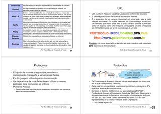 21
Prof. Daniel Eduardo Funabashi de Toledo
Download Ato de salvar um arquivo da Internet no computador do usuário.
Upload
Ato de transferir um arquivo do computador do usuário ou
servidor para outros na Internet.
Web 2.0
Embora o termo web 2 tenha uma conotação de uma nova versão, ele
não se refere à atualização nas suas especificações técnicas, mas a uma
mudança na forma como ela é encarada por usuários e desenvolvedores,
ou seja, o ambiente de interação e participação que hoje engloba wikis e
redes sociais.
Cache
Memória que armazena informações mais utilizadas ou já utilizadas pelo
usuário, tais como páginas da internet. Esta memória é útil para agilizar
nas requisições de informações já conhecidas. A cache possibilita que as
páginas já visitadas carreguem mais rapidamente.
Proxy
Consiste em manter, em uma área de acesso rápido, informações já
acessadas por outro usuário, evitando assim a retransmissão destas
informações e deixando-as disponíveis ao usuário num tempo bem menor.
Cliente-
Servidor
Modelo de requisições e respostas utilizado na Internet.
Cookies
São informações, em arquivo texto, que um site armazena no
nosso computador. Podem conter informações como nome de
usuário e registro, compras on-line, preferências do usuário, sites
visitados, etc...
22
Prof. Daniel Eduardo Funabashi de Toledo
URL
• URL (Uniform Resource Locator): Localizador uniforme de recursos.
• É a forma padronizada de localizar recursos na internet.
• É o endereço de um recurso disponível em uma rede, seja a rede
internet ou intranet. Em outras palavras, url é um endereço virtual com
um caminho que indica onde está o que o usuário procura e pode ser
tanto um arquivo, como uma máquina, uma página, um site, uma pasta
etc. Url também pode ser o link ou endereço de um site.
PROTOCOLO://REDE.DOMÍNIO.DPN.PAIS
http://www.pciconcursos.com.br
Domínio: é o nome associado ao servidor ao qual o usuário está conectado
DPN: Domínio de Primeiro Nível
23
Prof. Daniel Eduardo Funabashi de Toledo
Protocolos
• Conjunto de normas e regras que permitem a
comunicação, transporte e serviços nas Redes.
• É a Linguagem utilizada para a comunicação.
• Os dispositivos de uma Rede devem utilizar o mesmo
protocolo para comunicar-se entre si.
• IP (Internet Protocol)
• Responsável pela identificação do remetente e destinatário dos pacotes a
serem enviados/recebidos.
24
Prof. Daniel Eduardo Funabashi de Toledo
Protocolos
• Os Provedores de Acesso à Internet são os responsáveis por dizer qual
é o IP que corresponde a cada URL.
• Cada país tem uma entidade responsável por atribuir endereços de IP e
fazer sua associação com um nome.
• No Brasil, o Sistema de Domínios era gerenciado pela FAPESP –
Fundação de Amparo à Pesquisa do Estado de São Paulo. Atualmente é
de responsabilidade do Núcleo de Informação e Coordenação do Ponto
BR (NIC.br) - do Comitê Gestor da Internet no Brasil (CGI.br) com
representantes do Governo Federal e Setor Empresarial.
• http://www.registro.br
Como os dados
(Pacotes) encontram o
seu destino ?
28
 