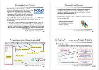 33
Prof. Daniel Eduardo Funabashi de Toledo
Computação em Nuvem
• Dessa forma, a partir de uma conexão com a internet, podemos acessar um
servidor capaz de executar o aplicativo desejado, que pode ser desde um
processador de textos até mesmo um jogo ou um editor de vídeos. Enquanto os
servidores executam um programa ou acessam uma determinada informação, o
seu computador precisa apenas do monitor e dos periféricos necessários para
rotinas cotidianas.
• Possibilidade de acessar arquivos e executar
diferentes tarefas pela internet. Não precisa instalar
aplicativos no computador, pois pode acessar
diferentes serviços online para realizar o que é
necessário, já que os dados não se encontram em
um computador específico, mas sim em uma rede.
• Uma vez devidamente conectado ao serviço online, é possível desfrutar
de suas ferramentas e salvar arquivos para acessá-lo depois, de
qualquer lugar.
34
Prof. Daniel Eduardo Funabashi de Toledo
Navegador ou Browser
• Programa que permite a visualização de documentos na internet
(solicitando uma página a um servidor), abrir páginas e sites,
localizar e pesquisar informações, efetuar download, ler e redigir
mensagens de correio eletrônico, etc...
• Existem muitos browsers a venda e distribuídos gratuitamente, mas
os mais utilizados são:
– Internet Explorer (Microsoft)
– Firefox (Mozilla Foundation)
– Chrome (Google)
35
Prof. Daniel Eduardo Funabashi de Toledo
Principais características da Versão 9
Barra de Endereços
Barra de Menus
Guias de Navegação
Barra de Status
Botões
Barra de Comandos
Centro de
Favoritos
36
Prof. Daniel Eduardo Funabashi de Toledo
• Barra de Endereços
– Se você inserir o endereço de um site, acessará diretamente a página do
site. Se inserir um termo de pesquisa ou um endereço incompleto, iniciará
uma pesquisa no mecanismo de pesquisa padrão ou selecionado.
Termo digitado: tce Sugestão a partir do
Histórico e Favoritos, caso
existam
Sugestões de pesquisa
levando em conta o termo
digitado
Mecanismos de busca
instalados.
Principais itens da Área de Trabalho
31
 