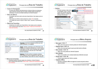 37
Prof. Daniel Eduardo Funabashi de Toledo
Principais itens da Área de Trabalho
• Guias de Navegação
– As guias são exibidas automaticamente à direita da Barra de endereços,
mas é possível movê-las para que sejam exibidas abaixo da Barra de
endereços, tal qual nas versões anteriores do Internet Explorer
• Barra de Menus
– Por padrão essa barra está oculta para disponibilizar mais espaço para as
páginas.
– Para acesso aos Menus basta pressionar a tecla “Alt” do teclado.
– O IE dispõe dos menus: Arquivo; Editar, Exibir; Favoritos; Ferramentas e
Ajuda.
• Barra de Favoritos
– Desativada por padrão para disponibilizar mais espaço para as páginas.
– Para mostrar/oculta essa barra: Menu Exibir Barra de Ferramentas
Barra de Favoritos
38
Prof. Daniel Eduardo Funabashi de Toledo
• Botões
– Permitem acessar a tela inicial
do navegador, exibir o Painel
Centro de Favoritos (favoritos,
feeds e histórico) e acesso as
principais ferramentas:
Home (Alt + Home)
Ferramentas (Alt + X)
Exibir favoritos, feeds e histórico (Alt + C)
Principais itens da Área de Trabalho
39
Prof. Daniel Eduardo Funabashi de Toledo
Histórico: Permite verificar as páginas visitadas.
Tem a opção de Exibir as páginas por Data; por Site,
por Mais Visitados; pela ordem de visita e Pesquisar
Favoritos: são links de páginas da Web que você
pode armazenar no navegador.
Feeds: Também conhecidos como RSS feeds, são
listagens de conteúdo publicado por um site. Quando
você assina um feed, novos conteúdos são baixados
automaticamente do site para que o feed esteja
sempre atualizado.
• Barra de Comandos
• Possibilita acessar diversas opções de comandos o Internet Explorer.
• Para mostrar/oculta essa barra: Menu Exibir Barra de Ferramentas Barra
de Comandos
Principais itens da Área de Trabalho
40
Prof. Daniel Eduardo Funabashi de Toledo
Principais itens do Menu Arquivo
• Nova guia Ctrl + T
– Abre uma nova guia na mesma janela do Internet Explorer
• Duplicar Guia Ctrl + K
– Abre uma nova guia igual a guia que está sendo utilizada
• Nova Janela Ctrl + N
– Abre uma nova janela do Internet Explorer
• Nova Sessão
– Abre nova sessão com contas/credenciais diferente da atual
• Fechar Guia Ctrl + W
– Fecha a guia atual sem fechar a janela.
• Trabalhar Offline
– Permite a exibição offline de páginas da web enquanto estiver
desconectado
32
 