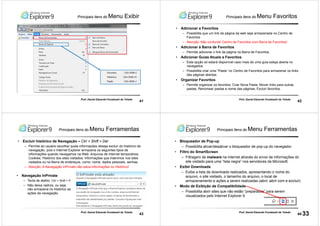41
Prof. Daniel Eduardo Funabashi de Toledo
Principais itens do Menu Exibir
42
Prof. Daniel Eduardo Funabashi de Toledo
Principais itens do Menu Favoritos
• Adicionar a Favoritos
– Possibilita que um link da página da web seja armazenada no Centro de
Favoritos
– Atenção: Não confundir Centro de Favoritos com Barra de Favoritos!
• Adicionar à Barra de Favoritos
– Permite adicionar o link da página na Barra de Favoritos.
• Adicionar Guias Atuais a Favoritos
– Esta opção só estará disponível caso mais de uma guia esteja aberta no
navegados.
– Possibilita criar uma “Pasta” no Centro de Favoritos para armazenar os links
das páginas abertas.
• Organizar Favoritos
– Permite organizar os favoritos: Criar Nova Pasta; Mover links para outras
pastas, Renomear pastas e nome das páginas; Excluir favoritos.
43
Prof. Daniel Eduardo Funabashi de Toledo
Principais itens do Menu Ferramentas
• Excluir histórico de Navegação – Ctrl + Shift + Del
– Permite ao usuário escolher quais informações deseja excluir do histórico de
navegação, pois o Internet Explorer armazena os seguintes tipos de
informações quando navegamos na Web: Arquivos de Internet temporários;
Cookies; Histórico dos sites visitados; Informações que inserimos nos sites
visitados ou na Barra de endereços, como: nome, dados pessoais, senhas.
– Atenção: A Navegação InPrivate não salva informações no Histórico!
• Navegação InPrivate
– Tecla de atalho: Ctrl + Shift + P
– Não deixa rastros, ou seja,
não armazena no histórico as
ações da navegação.
44
Prof. Daniel Eduardo Funabashi de Toledo
Principais itens do Menu Ferramentas
• Bloqueador de Pop-up
– Possibilita ativar/desativar o bloqueador de pop-up do navegador.
• Filtro do SmartScreen
– Filtragem de malware na internet através do envio de informações do
site visitado para uma “lista negra” nos servidores da Microsoft.
• Exibir Downloads
– Exibe a lista de downloads realizados, apresentando o nome do
arquivo, o site visitado, o tamanho do arquivo, o local de
armazenamento e ações a serem realizadas (abrir, abrir com e excluir)
• Modo de Exibição de Compatibilidade
– Possibilita abrir sites que não estão “preparados” para serem
visualizados pelo Internet Explorer 9.
33
 