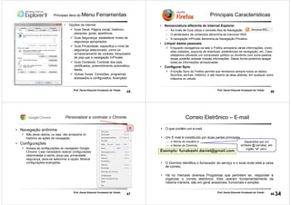 45
Prof. Daniel Eduardo Funabashi de Toledo
Principais itens do Menu Ferramentas
• Opções da internet
Guia Geral: Página inicial; histórico,
pesquisa, guias, aparência;
Guia Segurança: estabelece níveis de
segurança apropriados;
Guia Privacidade: especifica o nível de
segurança selecionado, como os
armazenamento de cookies, bloqueador
de pop-ups e navegação InPrivate;
Guia Conteúdo: Controle dos pais,
certificados, preenchimento automático,
feeds;
Outras Guias: Conexões, programas
acessados e configurados; Avançado.
46
Prof. Daniel Eduardo Funabashi de Toledo
Principais Características
• Nomenclatura diferente do Internet Explorer
– Ao invés de Guia utiliza o conceito Aba de Navegação
– O alimentador de conteúdos denomina-se Inscrever RSS
– A navegação InPrivate denomina-se Navegação Privativa
• Limpar dados pessoais
Enquanto navegamos na web o Firefox armazena várias informações, como:
sites visitados, arquivos de download, preferências de navegação, etc. Caso
estejamos utilizando um computador público ou dividindo com outra pessoa,
essas poderão acessar nossas informações. Dessa forma podemos apagar
todas as informações armazenadas.
• Configurar Sync
A função Sync do Firefox permite que tenhamos sempre todos os dados,
favoritos, senhas, histórico, e até mesmo as abas abertas, em qualquer outra
máquina ou celular.
47
Prof. Daniel Eduardo Funabashi de Toledo
Personalizar e controlar o Chrome
• Navegação anônima
Não deixa rastros, ou seja, não armazena no
histórico as ações da navegação.
• Configurações
Acessa as configurações do navegador Google
Chrome: Caso necessário realizar configurações
relacionadas a cache, poup-ups, privacidade,
segurança, deve-se selecionar a opção: Mostrar
configurações avançadas
48
Prof. Daniel Eduardo Funabashi de Toledo
Correio Eletrônico – E-mail
• O que contém um e-mail
• Um E-mail é constituído por duas partes principais
– o Nome do Usuário e
– o Nome do Domínio,
• O Domínio identifica o fornecedor do serviço e o local onde está a caixa
de correio.
• Há no mercado diversos Programas que permitem ler, responder e
organizar o correio eletrônico. Eles operam fundamentalmente da
mesma maneira, são em geral acessíveis, funcionais e simples.
Separados por um
símbolo @ (arroba), em
inglês "at" (em).
Exemplo: funabashi.daniel@gmail.com
34
 