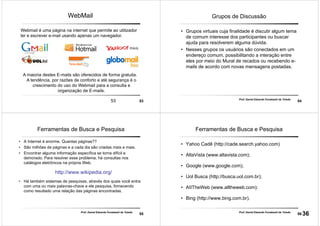 5353
WebMail
Webmail é uma página na internet que permite ao utilizador
ler e escrever e-mail usando apenas um navegador.
A maioria destes E-mails são oferecidos de forma gratuita.
A tendência, por razões de conforto e até segurança é o
crescimento do uso do Webmail para a consulta e
organização de E-mails.
54
Prof. Daniel Eduardo Funabashi de Toledo
Grupos de Discussão
• Grupos virtuais cuja finalidade é discutir algum tema
de comum interesse dos participantes ou buscar
ajuda para resolverem alguma dúvida.
• Nesses grupos os usuários são conectados em um
endereço comum, possibilitando a interação entre
eles por meio do Mural de recados ou recebendo e-
mails de acordo com novas mensagens postadas.
55
Prof. Daniel Eduardo Funabashi de Toledo
Ferramentas de Busca e Pesquisa
• A Internet é enorme. Quantas páginas??
• São milhões de páginas e a cada dia são criadas mais e mais.
• Encontrar alguma informação específica se torna difícil e
demorado. Para resolver esse problema, há consultas nos
catálogos eletrônicos na própria Web.
http://www.wikipedia.org/
• Há também sistemas de pesquisas, através dos quais você entra
com uma ou mais palavras-chave e ele pesquisa, fornecendo
como resultado uma relação das páginas encontradas.
56
Prof. Daniel Eduardo Funabashi de Toledo
Ferramentas de Busca e Pesquisa
• Yahoo Cadê (http://cade.search.yahoo.com)
• AltaVista (www.altavista.com);
• Google (www.google.com);
• Uol Busca (http://busca.uol.com.br);
• AIITheWeb (www.alltheweb.com);
• Bing (http://www.bing.com.br).
36
 