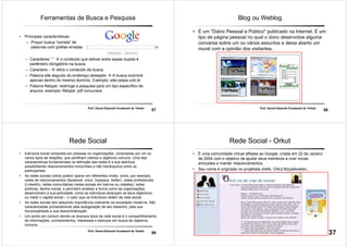 57
Prof. Daniel Eduardo Funabashi de Toledo
Ferramentas de Busca e Pesquisa
• Principais características:
– Propor busca “correta” de
palavras com grafias erradas.
– Caracteres “ ” o conteúdo que estiver entre aspas duplas é
parâmetro obrigatório na busca.
– Caractere - retira o conteúdo da busca.
– Palavra site seguido do endereço desejado A busca ocorrerá
apenas dentro do mesmo domínio. Exemplo: site:cespe.unb.br
– Palavra filetype: restringe a pesquisa para um tipo específico de
arquivo, exemplo: filetype: pdf concursos
58
Prof. Daniel Eduardo Funabashi de Toledo
Blog ou Weblog
• É um “Diário Pessoal e Público" publicado na Internet. É um
tipo de página pessoal no qual o dono desenvolve alguma
conversa sobre um ou vários assuntos e deixa aberto um
mural com a opinião dos visitantes.
59
Prof. Daniel Eduardo Funabashi de Toledo
Rede Social
• Estrutura social composta por pessoas ou organizações, conectadas por um ou
vários tipos de relações, que partilham valores e objetivos comuns. Uma das
características fundamentais na definição das redes é a sua abertura,
possibilitando relacionamentos horizontais e não hierárquicos entre os
participantes.
• As redes sociais online podem operar em diferentes níveis, como, por exemplo,
redes de relacionamentos (facebook, orkut, myspace, twitter), redes profissionais
(LinkedIn), redes comunitárias (redes sociais em bairros ou cidades), redes
políticas, dentre outras, e permitem analisar a forma como as organizações
desenvolvem a sua actividade, como os indivíduos alcançam os seus objectivos
ou medir o capital social – o valor que os indivíduos obtêm da rede social.
• As redes sociais tem adquirido importância crescente na sociedade moderna. São
caracterizadas primariamente pela autogeração de seu desenho, pela sua
horizontalidade e sua descentralização.
• Um ponto em comum dentre os diversos tipos de rede social é o compartilhamento
de informações, conhecimentos, interesses e esforços em busca de objetivos
comuns.
60
Prof. Daniel Eduardo Funabashi de Toledo
Rede Social - Orkut
• É uma comunidade virtual afiliada ao Google, criada em 22 de Janeiro
de 2004 com o objetivo de ajudar seus membros a criar novas
amizades e manter relacionamentos.
• Seu nome é originado no projetista chefe, Orkut Büyükkokten,
engenheiro do Google.
37
 