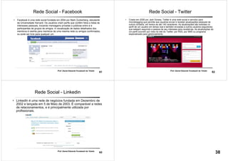 61
Prof. Daniel Eduardo Funabashi de Toledo
Rede Social - Facebook
• Facebook é uma rede social fundada em 2004 por Mark Zuckerberg, estudante
da Universidade Harvard. Os usuários criam perfis que contêm fotos e listas de
interesses pessoais, trocando mensagens privadas e públicas entre si e
participantes de grupos de amigos. A visualização de dados detalhados dos
membros é restrita para membros de uma mesma rede ou amigos confirmados,
ou pode ser livre para qualquer um.
62
Prof. Daniel Eduardo Funabashi de Toledo
Rede Social - Twitter
• Criado em 2006 por Jack Dorsey, Twitter é uma rede social e servidor para
microblogging que permite aos usuários enviar e receber atualizações pessoais de
outros contatos, em textos de até 140 caracteres. As atualizações são exibidas no
perfil de um usuário em tempo real e também enviadas a outros usuários seguidores
que estejam seguindo a pessoa de seu interesse para recebê-las. As atualizações de
um perfil ocorrem por meio do site do Twitter, por RSS, por SMS ou programa
especializado para gerenciamento.
63
Prof. Daniel Eduardo Funabashi de Toledo
Rede Social - Linkedin
• LinkedIn é uma rede de negócios fundada em Dezembro de
2002 e lançada em 5 de Maio de 2003. É comparável a redes
de relacionamentos, e é principalmente utilizada por
profissionais.
38
 