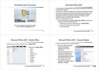 1
Prof. Daniel Eduardo Funabashi de Toledo
E-mail: funabashi.daniel@gmail.com
Informática para Concursos
2Prof. Daniel Eduardo Funabashi de Toledo
Microsoft Office 2007
• É uma versão do Microsoft Office, parte da família Microsoft Windows de
programas de escritório.
• A versão 2007 oferece inovações para aumentar produtividade e rapidez.
• As melhorias começam pela interface dos aplicativos tradicionais como
Word, Excel, PowerPoint, Access e Outlook. Operações de edição e
formatação demoram menos tempo para serem realizadas, assim
gastamos tempo com tarefas mais importantes.
• Novas funcionalidades, tais como:
• Nova interface gráfica chamada Fluent User Interface, substituindo
os menus e barras de ferramentas por;
• Botão de menu central, conhecido como o “Botão Office”.
• Barra de ferramentas de acesso rápido
• Faixas de Opções
3Prof. Daniel Eduardo Funabashi de Toledo
Microsoft Office 2007 - Botão Office
• Botão de menu central, conhecido como o “Botão Office”.
• Comandos do “Botão Office”
• Novo
• Abrir
• Salvar
• Salvar Como
• Imprimir
• Preparar
• Enviar
• Publicar
• Fechar
4Prof. Daniel Eduardo Funabashi de Toledo
Microsoft Office 2007 – Acesso Rápido
• Pequena área que dispõe
das funcionalidades
utilizadas com maior
frequência.
• Pode-se personalizar essa
área para contemplar os
favoritos de cada usuário,
independentemente de qual
guia esteja selecionada.
• Por padrão esta área
apresenta as opções Salvar,
Desfazer e Repetir
• Barra de ferramentas de acesso rápido.
39
 