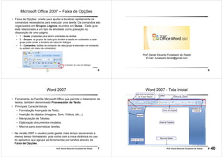 5Prof. Daniel Eduardo Funabashi de Toledo
Microsoft Office 2007 – Faixa de Opções
• Faixa de Opções: criada para ajudar a localizar rapidamente os
comandos necessários para executar uma tarefa. Os comandos são
organizados em Grupos Lógicos reunidos em Guias. Cada guia
está relacionada a um tipo de atividade como gravação ou
disposição de uma página.
• 1 – Guias: projetadas para serem orientadas às tarefas
• 2 – Grupos: os grupos de cada guia dividem a tarefa em subtarefas e cada
grupo pode conter o iniciador de caixa de diálogos
• 3 – Comandos: botões de comando de cada grupo e executam um comando
ou exibem um menu de comandos).
6
Prof. Daniel Eduardo Funabashi de Toledo
E-mail: funabashi.daniel@gmail.com
7Prof. Daniel Eduardo Funabashi de Toledo
Word 2007
• Ferramenta da Família Microsoft Office que permite o tratamento de
textos, também denominado Processador de Texto.
• Principais Características:
– Formatação Avançada de Texto.
– Inserção de objetos (Imagens, Som, Vídeos, etc...).
– Manipulação de Tabelas.
– Elaboração documentos modelos.
– Macros para automatizar tarefas.
• Na versão 2007 o usuário pode gastar mais tempo escrevendo e
menos tempo formatando, pois conta com a nova dinâmica no uso
do aplicativo que agrupa as ferramentas por tarefas através da
Faixa de Opções.
8Prof. Daniel Eduardo Funabashi de Toledo
Barra de Status
Barra de Títulos
Réguas
Área de Trabalho
Botão Office
GuiasBarra de Ferramentas
de Acesso Rápido
Botões de
Controle
Barra de Status
Faixa de Opções
Word 2007 - Tela Inicial
40
 