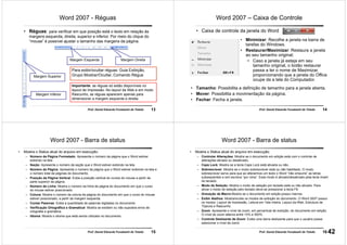 13Prof. Daniel Eduardo Funabashi de Toledo
Word 2007 - Réguas
• Réguas: para verificar em que posição está o texto em relação às
margens esquerda, direita, superior e inferior. Por meio do clique do
“mouse” é possível ajustar o tamanho das margens da página.
Margem Superior
Margem Inferior
Margem Esquerda Margem Direita
Para exibir/ocultar réguas: Guia Exibição,
Grupo Mostrar/Ocultar, Comando Régua
Importante: as réguas só estão disponíveis no
layout de Impressão. No layout da Web e em modo
Rascunho, as réguas aparecem apenas para
dimensionar a margem esquerda e direita.
14Prof. Daniel Eduardo Funabashi de Toledo
Word 2007 – Caixa de Controle
• Caixa de controle da janela do Word
• Minimizar: Recolhe a janela na barra de
tarefas do Windows.
• Restaurar/Maximizar: Restaura a janela
ao seu tamanho original;
• Caso a janela já esteja em seu
tamanho original, o botão restaurar
passa a ter o nome de Maximizar,
proporcionando que a janela do Office
ocupe da a tela do Computador.
• Tamanho: Possibilita a definição de tamanho para a janela aberta.
• Mover: Possibilita a movimentação da página.
• Fechar: Fecha a janela.
15Prof. Daniel Eduardo Funabashi de Toledo
Word 2007 - Barra de status
• Mostra o Status atual do arquivo em execução:
– Número da Página Formatado: Apresenta o número da página que o Word estiver
exibindo na tela.
– Seção: Apresenta o número da seção que o Word estiver exibindo na tela.
– Número de Página: Apresenta o número da página que o Word estiver exibindo na tela e
o número total de páginas do documento.
– Posição da Página Vertical: Exibe a posição vertical do cursos do mouse a partir da
parte superior da página.
– Número de Linha: Mostra o número da linha da página do documento em que o curso
do mouse estiver posicionado.
– Coluna: Mostra o número da coluna da página do documento em que o curso do mouse
estiver posicionado, a partir da margem esquerda.
– Contar Palavras: Exibe a quantidade de palavras digitadas no documento.
– Verificação Ortográfica e Gramatical: Mostra se existem ou não supostos erros de
ortografia e gramática.
– Idioma: Mostra o idioma que está sendo utilizado no documento.
16Prof. Daniel Eduardo Funabashi de Toledo
Word 2007 - Barra de status
• Mostra o Status atual do arquivo em execução:
– Controlar Alterações: Mostra se o documento em edição está com o controle de
alterações ativado ou desativado.
– Caps Lock: Mostra se a tecla Caps Lock está ativada ou não.
– Sobrescrever: Mostra se o modo sobrescrever está ou não habilitado. O modo
sobrescrever serve para que ao alterarmos um texto o Word “não empurre” as letras
subseqüentes e sim escreva “por cima”. Esse modo é ativado/desativado pela tecla Insert
do teclado.
– Modo de Seleção: Mostra o modo de seleção por teclado está ou não ativado. Para
ativar o modo de seleção pelo teclado deve-se pressionar a tecla F8.
– Gravação de Macro:Mostra se o documento em edição possui macros.
– Exibir Atalhos: Mostra/oculta os modos de exibição do documento. O Word 2007 possui
os modos: Layout de Impressão, Leitura em Tela Inteira, Layout da Web, Estrutura de
Tópicos e Rascunho.
– Zoom: Apresenta o nível de zoom, em percentual de exibição, do documento em edição.
O nível de zoom alterna entre 10% e 500%.
– Controle Deslizante de Zoom: Exibe uma barra deslizante para que o usuário possa
selecionar o nível de zoom.
42
 