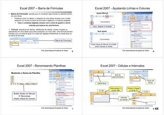 5
Prof. Daniel Eduardo Funabashi de Toledo
Excel 2007 – Barra de Fórmulas
Barra de Fórmulas: permite que um conteúdo seja incluído ou alterado dentro
de uma célula
• Podemos incluir ou alterar o conteúdo de uma célula clicando com o botão
esquerdo do mouse na barra de fórmulas e digitando o conteúdo desejado.
Caso o conteúdo digitado comece com o sinal de igual(=) o Excel
entende que trata-se de uma fórmula.
Fórmula: sequência de valores, referências de células, nomes, funções ou
operadores em uma célula que juntos produzem um novo valor. Uma fórmula sempre
começa com um sinal de igual (=) e pode ser digitada diretamente na célula ativa ou
na barra de fórmulas.
Barra de Fórmulas
6
Prof. Daniel Eduardo Funabashi de Toledo
Excel 2007 - Ajustando Linhas e Colunas
Auto ajuste
Ajuste Manual
Duplo clique do Mouse na divisão
entre colunas ou linhas
Clicar, Segurar e Arrastar!
7
Prof. Daniel Eduardo Funabashi de Toledo
Excel 2007 - Renomeando Planilhas
Mudando o Nome da Planilha
Botão direito do Mouse
Renomear
Duplo clique do mouse
8
Prof. Daniel Eduardo Funabashi de Toledo
Excel 2007 - Células e Intervalos
Alça de
preenchimento
Intervalo
de células
Dois pontos (:)
Lê-se “Até”
Ponto e Vírgula
(;) Lê-se “e”
Célula Ativa
A1:B3
A1;B3
Caixa de
Nome
44
 
