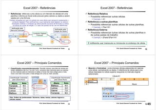 9
Prof. Daniel Eduardo Funabashi de Toledo
Excel 2007 - Referências
Referências: refere-se a uma célula ou um intervalo de células em uma
planilha e informa ao Excel onde procurar pelos valores ou dados a serem
usados em uma fórmula.
Existem situações em que o é exibido em uma célula nem sempre é exatamente o
conteúdo digitado! Para verificarmos o que realmente está digitado na célula é
necessário verificar o conteúdo da célula através da barra de fórmulas ou entrar
na célula em modo de edição. É o caso de quando se faz uso de referências.
Valor exibido
Conteúdo Digitado
“Fórmula”
Verificação pela
Barra de Fórmulas
Verificação pela
Edição da Célula
10
Prof. Daniel Eduardo Funabashi de Toledo
Excel 2007 - Referências
Referência Relativa
• Possibilita referenciar outras células
Exemplo: = A1
Referência a outras planilhas
• Possibilita referenciar outras células de outras planilhas.
Exemplo: = Plan1!A1
Referência Externa
• Possibilita referenciar outras células de outras planilhas e
de outras pastas de trabalho
Exemplo: = [Pasta1]Plan1!A1
É indiferente usar maiúscula ou minúscula no endereço de célula.
11
Prof. Daniel Eduardo Funabashi de Toledo
Excel 2007 – Principais Comandos
Classificação crescente/decrescente: Permite colocar uma lista de nomes em
ordem alfabética (de A a Z ou de Z a A), números (dos menores para os maiores
ou dos maiores para os menores) e datas e horas (da mais antiga para o mais
nova e da mais nova para o mais antiga) em uma ou mais colunas.
Classificação Crescente
pela coluna Aluno
Classificação Decrescente
pela coluna Aluno
Obs: Ordem de predecessão: Números, datas, textos, valores lógicos e
células vazias!
12
Prof. Daniel Eduardo Funabashi de Toledo
Célula A1
Mesclar e Centralizar: Junta diversas células adjacentes em apenas
uma célula, centralizando os dados. A referência de célula para uma
célula mesclada é a célula superior esquerda no intervalo original
selecionado.
Excel 2007 – Principais Comandos
45
 