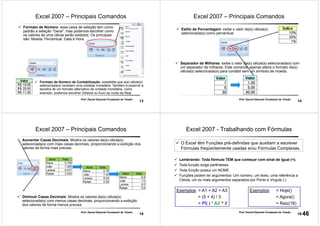 13
Prof. Daniel Eduardo Funabashi de Toledo
Formato de Número: essa caixa de seleção tem como
padrão a seleção “Geral”, mas podemos escolher como
os valores de uma célula serão exibidos. Os principais
são: Moeda, Percentual, Data e Hora.
Formato de Número de Contabilização: possibilita que a(s) célula(s)
selecionada(s) recebam uma unidade monetária. Também é possível a
escolha de um formato alternativo de unidade monetária, como
exemplo, podemos escolher Dólares ou Euro ao invés de Real.
Excel 2007 – Principais Comandos
14
Prof. Daniel Eduardo Funabashi de Toledo
Estilo de Porcentagem: exibe o valor da(s) célula(s)
selecionada(s) como percentual.
Separador de Milhares: exibe o valor da(s) célula(s) selecionada(s) com
um separador de milhares. Este comando apenas altera o formato da(s)
célula(s) selecionada(s) para contábil sem um símbolo de moeda.
Excel 2007 – Principais Comandos
15
Prof. Daniel Eduardo Funabashi de Toledo
Aumentar Casas Decimais: Mostra os valores da(s) célula(s)
selecionada(s) com mais casas decimais, proporcionando a exibição dos
valores de forma mais precisa.
Diminuir Casas Decimais: Mostra os valores da(s) célula(s)
selecionada(s) com menos casas decimais, proporcionando a exibição
dos valores de forma menos precisa.
Excel 2007 – Principais Comandos
16
Prof. Daniel Eduardo Funabashi de Toledo
Excel 2007 - Trabalhando com Fórmulas
Lembrando: Toda fórmula TEM que começar com sinal de igual (=).
Toda função exige parênteses
Toda função possui um NOME
Funções podem ter argumentos: Um número, um texto, uma referência a
Célula, um ou mais argumentos separados por Ponto e Vírgula (;)
Exemplos: = Hoje()
= Agora()
= Raiz(16)
O Excel têm Funções pré-definidas que auxiliam a escrever
Fórmulas freqüentemente usadas e/ou Fórmulas Complexas.
Exemplos: = A1 + A2 + A3
= (5 + 4) / 3
= PI( ) * A2 ^ 2
46
 