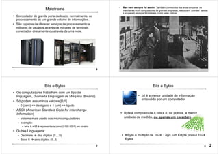 5
Mainframe
• Computador de grande porte dedicado, normalmente, ao
processamento de um grande volume de informações.
• São capazes de oferecer serviços de processamento a
milhares de usuários através de milhares de terminais
conectados diretamente ou através de uma rede.
6
• Mas nem sempre foi assim! Também conhecidos dos anos cinquenta, os
mainframes eram computadores de grandes empresas, realizavam “grandes” tarefas
e ocupavam espaços formidáveis, como salas inteiras.
7
Bits e Bytes
• Os computadores trabalham com um tipo de
linguagem, chamada Linguagem de Máquina (Binário).
• Só podem assumir os valores [0,1]
– 0 (zero) => desligado e 1 (um) => ligado
• ASCII (American Standard Code for Interchange
Information)
– sistema mais usado nos microcomputadores
– exemplo:
• letra A = 65 é representada como (0100 0001) em binário
• Outras Linguagens:
– Decimais dez dígitos (0....9)
– Base 6 seis dígitos (0..5)
8
Bits e Bytes
• Byte é composto de 8 bits e é, na prática, a menor
unidade de medida, ou apenas um caractere.
• bit é a menor unidade de informação
entendida por um computador
• KByte é múltiplo de 1024. Logo, um KByte possui 1024
Bytes
2
 