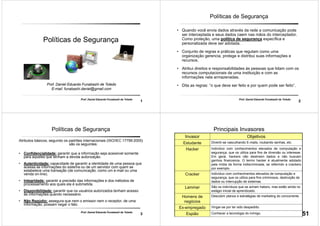 1
Prof. Daniel Eduardo Funabashi de Toledo
Políticas de Segurança
Prof. Daniel Eduardo Funabashi de Toledo
E-mail: funabashi.daniel@gmail.com
2
Prof. Daniel Eduardo Funabashi de Toledo
Políticas de Segurança
• Quando você envia dados através da rede a comunicação pode
ser interceptada e seus dados caem nas mãos do interceptador.
Como proteção, uma política de segurança específica e
personalizada deve ser adotada.
• Conjunto de regras e práticas que regulam como uma
organização gerencia, protege e distribui suas informações e
recursos.
• Atribui direitos e responsabilidades ás pessoas que lidam com os
recursos computacionais de uma instituição e com as
informações nela armazenadas.
• Dita as regras: “o que deve ser feito e por quem pode ser feito”.
3
Prof. Daniel Eduardo Funabashi de Toledo
Políticas de Segurança
Atributos básicos, segundo os padrões internacionais (ISO/IEC 17799:2005)
são os seguintes:
• Confidencialidade: garantir que a informação seja acessível somente
para aqueles que tenham a devida autorização.
• Autenticidade: capacidade de garantir a identidade de uma pessoa que
acessa as informações do sistema ou de um servidor com quem se
estabelece uma transação (de comunicação, como um e-mail ou uma
venda on-line).
• Integridade: garantir a precisão das informações e dos métodos de
processamento aos quais ela é submetida.
• Disponibilidade: garantir que os usuários autorizados tenham acesso
às informações quando necessário.
• Não Repúdio: assegura que nem o emissor nem o receptor, de uma
informação, possam negar o fato.
4
Principais Invasores
Invasor Objetivos
Estudante Divertir-se vasculhando E-mails, roubando senhas, etc.
Hacker Indivíduo com conhecimentos elevados de computação e
segurança, que os utiliza para fins de diversão ou interesse.
Em geral, hackers não destroem dados e não buscam
ganhos financeiros. O termo hacker é atualmente adotado
pela mídia de forma indiscriminada, se referindo a crackers
por exemplo.
Cracker Indivíduo com conhecimentos elevados de computação e
segurança, que os utiliza para fins criminosos, destruição de
dados ou interrupção de sistemas.
Lammer São os indivíduos que se acham hakers, mas estão ainda no
estágio inicial de aprendizado.
Homens de
negócios
Descobrir planos e estratégias de marketing do concorrente.
Ex-empregado Vingar-se por ter sido despedido.
Espião Conhecer a tecnologia do inimigo. 51
 
