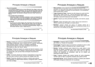 5
Prof. Daniel Eduardo Funabashi de Toledo
Principais Ameaças e Ataques
• Vírus de Computador
– É um programa (software) com um único diferencial: Seu código é nocivo aos
sistemas operacionais e aplicativos. Uma vez executado ele passa a ficar ativo
na memória do computador e é feita uma cópia de seu código para dentro da
unidade de armazenamento onde serão rodadas suas instruções nocivas no
sistema infectado. Normalmente a infecção ocorre por E-Mail, PenDrive ou
Macros.
– Vírus de Boot (Vírus de Sistema)
• Infecção de códigos executáveis localizados no setor de inicialização dos
discos. Desta forma, os vírus são carregados e executados toda vez que
ocorrer um boot. Após terem sido carregados, eles carregam o código de
boot original, o qual foi deslocado pelo vírus para outra localidade.
– Time Bomb
• Os vírus do tipo "bomba-relógio" são programados para se ativarem em
determinados momentos, definidos pelo seu criador. Uma vez infectando
um determinado sistema, o vírus somente se tornará ativo e causará
algum tipo de dano no dia ou momento previamente definido. Alguns vírus
se tornaram famosos, como o "Sexta-Feira 13“.
6
Prof. Daniel Eduardo Funabashi de Toledo
Principais Ameaças e Ataques
• Worm (verme): Enviam copias de um computador para outro de forma
automática. Um worm pode enviar cópias de si próprio para todas as pessoas que
estejam no seu catálogo de endereços de correio eletrônico, e os computadores
dessas pessoas farão o mesmo!
• Trojan (Cavalo de Tróia): Programas que são entregues ao usuário de forma
legítima (jogos, cartões virtuais, etc..), mas que internamente realizam ações
maliciosas, tais como: gravar as senhas e as teclas digitadas. Após a captura das
informações, essas são enviadas para outras pessoas.
• Adware: Programa que exibe publicidade não solicitada, como banners, popups,
etc...
• Spyware: Coletam informações sobre o usuário, sobre os seus costumes na
Internet e transmite essa informação a um usuário externo.
• Backdoor: Qualquer malware que possua um backdoor permite que o
computador infectado seja controlado totalmente ou parcialmente através de um
canal de IRC ou via conexão com uma porta.
7
Prof. Daniel Eduardo Funabashi de Toledo
Principais Ameaças e Ataques
• Phising: Tentativa de confundir as pessoas para que forneçam suas
informações confidenciais, como o número de CPF e senhas. Geralmente,
essas tentativas utilizam e-mails ou mensagens instantâneas
aparentemente legítimos, para fazer solicitações fraudulentas de
informações (ou seja, vão “pescar” dados).
• Pharming: Tentativa de enganar os usuários da Internet roubando o nome
de domínio ou a URL de um website e redirecionando seus visitantes para
um website falso, pelo qual são feitas solicitações fraudulentas de
informações.
• Sniffer: Ferramenta utilizada por hackers e especialistas em segurança
que serve para monitorar e gravar pacotes que trafegam pela rede.
• Exploit: Programas utilizados por hackers e crackers para explorar
vulnerabilidades em determinados sistemas, conseguindo assim, acessos
com maior privilégio.
8
Prof. Daniel Eduardo Funabashi de Toledo
Principais Ameaças e Ataques
• Keyloggers: Programa capaz de capturar e armazenar as teclas digitadas
pelo Usuário no Teclado do Computador.
• Screenlogger: Programa capaz de armazenar a posição de cursor e a tela
apresentada no monitor no momento em que o mouse é clicado.
• Botnets: Também conhecido como Internet bot ou web robots, é uma
aplicação de software concebido para simular ações humanas repetidas
vezes de maneira padrão, da mesma forma como faria um robô. No
contexto dos programas de computador, pode ser um utilitário que
desempenha tarefas rotineiras .
• Crack: Programa utilizado para quebrar licenças de outros programas.
Também pode se referir a programas utilizados para quebrar senhas.
• Engenharia Social: Técnica utilizada por hackers e crackers para obterem
informações interagindo diretamente com as pessoas.
52
 