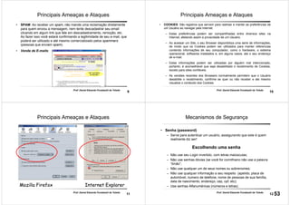 9
Prof. Daniel Eduardo Funabashi de Toledo
Principais Ameaças e Ataques
• SPAM: Ao receber um spam, não mande uma reclamação diretamente
para quem enviou a mensagem, nem tente descadastrar seu email
clicando em algum link que fale em descadastramento, remoção, etc.
Ao fazer isso você estará confirmando a legitimidade de seu e-mail, que
poderá ser utilizado e até mesmo comercializado pelos spammers
(pessoas que enviam spam).
• Venda de E-mails:
10
Prof. Daniel Eduardo Funabashi de Toledo
Principais Ameaças e Ataques
• COOKIES: São registros que servem para rastrear e manter as preferências de
um Usuário ao navegar pela Internet.
– Estas preferências podem ser compartilhadas entre diversos sites na
Internet, afetando assim a privacidade de um Usuário.
– Ao acessar um Site, o seu Browser disponibiliza uma serie de informações,
de modo que os Cookies podem ser utilizados para manter referencias
contendo informações de seu computador, como o hardware, o sistema
operacional, softwares instalados e, em alguns casos, ate o seu endereço
de e-mail.
– Estas informações podem ser utilizadas por alguém mal intencionado,
portanto, é aconselhável que seja desabilitado o recebimento de Cookies,
exceto para sites confiáveis.
– As versões recentes dos Browsers normalmente permitem que o Usuário
desabilite o recebimento, confirme se quer ou não receber e ate mesmo
visualize o conteúdo dos Cookies.
11
Mozilla FirefoxMozilla Firefox Internet ExplorerInternet Explorer
Principais Ameaças e Ataques
Prof. Daniel Eduardo Funabashi de Toledo
12
Prof. Daniel Eduardo Funabashi de Toledo
Mecanismos de Segurança
• Senha (password)
– Serve para autenticar um usuário, assegurando que este é quem
realmente diz ser!
Escolhendo uma senha
– Não use seu Login invertido, com letras maiúsculas;
– Não use senhas óbvias (se você for corinthiano não use a palavra
“timão”;
– Não use qualquer um de seus nomes ou sobrenomes;
– Não use qualquer informação a seu respeito (apelido, placa de
automóvel, numero de telefone, nome de pessoas de sua família,
data de nascimento, endereço, cep, cpf, etc);
– Use senhas Alfanuméricas (números e letras).
53
 