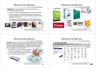 13
Prof. Daniel Eduardo Funabashi de Toledo
Mecanismos de Segurança
• BIOMETRIA: é o estudo estatístico das características físicas ou
comportamentais dos seres vivos.
– A biometria é usada na identificação criminal e controle de acesso.
– Podem se basear em características de diversas partes do corpo
humano por exemplo: os olhos, a palma da mão, as digitais do dedo,
a retina ou íris dos olhos.
– A premissa em que se fundamentam é a de que cada indivíduo é
único e possuí características físicas e de comportamento distintas.
14
Prof. Daniel Eduardo Funabashi de Toledo
Mecanismos de Segurança
• Anti Vírus
15
Prof. Daniel Eduardo Funabashi de Toledo
Mecanismos de Segurança
• Firewall: Dispositivo de uma rede de computadores que tem por objetivo
aplicar uma política de segurança a um determinado ponto de controle da
rede. Sua função consiste em regular o tráfego de dados entre redes
distintas e impedir a transmissão e/ou recepção de acessos nocivos ou
não autorizados de uma rede para outra.
– Implementado de acordo com políticas de segurança.
– É o ponto de comunicação com o mundo externo;
– Limita a exposição da organização ao mundo externo
– Existe na forma de software e hardware
16
Prof. Daniel Eduardo Funabashi de Toledo
Mecanismos de Segurança
• Firewall do Windows
54
 