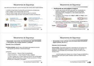 21
Prof. Daniel Eduardo Funabashi de Toledo
Mecanismos de Segurança
22
Prof. Daniel Eduardo Funabashi de Toledo
Mecanismos de Segurança
• Verificando se uma página é segura:
– Existem pelo menos dois itens que podem ser visualizados na
Janela do Navegador, e que significam que as informações
transmitidas entre o Navegador e o Site visitado estão sendo
Criptografadas.
a) O Endereço deve começar com: https:// e NÃO com http://, como
nos Sites normais.
b) Deve haver o desenho de um “Cadeado Fechado” apresentado na
Barra de Status, na parte inferior da Janela do Browser.
Firefox
Internet
Explorer
23
Prof. Daniel Eduardo Funabashi de Toledo
Mecanismos de Segurança
• Necessidade: Como enviar uma informação que, caso interceptada,
o interceptador não consiga visualizar o conteúdo?
Resposta: Com a Criptografia!
Confidencialidade: garantir que a informação seja acessível somente
para aqueles que tenham a devida autorização.
Lembrando:
- Chave Simétrica --> Mesma Chave (compartilhada)
- Chave Assimétrica --> Duas Chaves (Privada + Pública)
- O Texto é cifrado com a Chave Pública do RECEPTOR da Mensagem
- Apenas o RECEPTOR possui a Chave Privada equivalente á Pública
utilizada para criptografar a mensagem.
24
Prof. Daniel Eduardo Funabashi de Toledo
Mecanismos de Segurança
• Necessidade: Como confirmar uma informação disponibilizada por
alguém (pessoa, site, etc..)?
Resposta: Com a Criptografia!
Autenticidade: capacidade de garantir a identidade de uma pessoa que
acessa as informações do sistema ou de um servidor com quem se
estabelece uma transação (de comunicação, como um e-mail ou uma
venda on-line).
- As informações são cifradas com a Chave Privada do EMISSOR e
disponibilizadas para quem quiser consultar, a partir da Chave Pública
equivalente.
56
 
