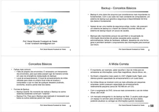 1
Prof. Daniel Eduardo Funabashi de Toledo
Prof. Daniel Eduardo Funabashi de Toledo
E-mail: funabashi.daniel@gmail.com
Backup
2
Prof. Daniel Eduardo Funabashi de Toledo
Backup - Conceitos Básicos
• Backup é uma cópia dos arquivos que consideramos mais importantes ou
fundamentais. Com o uso cada vez mais constante de computadores, um
sistema de backup que garanta a segurança e disponibilidade full-time
dos dados é fundamental.
• Apesar de ser uma medida de segurança antiga, muitos não possuem
um sistema de backup ou o fazem de maneira incorreta. Montar um
sistema de backup requer um pouco de cautela.
• Backups são importantes porque nos permitem a recuperação da
informação decorrentes de perdas causadas pelos usuários,
administradores, falhas de hardware, software, desastres de uma forma
geral e permitem também o arquivamento das informações para eventual
uso futuro.
3
Prof. Daniel Eduardo Funabashi de Toledo
Conceitos Básicos
• Falhas mais comuns
• Falta de preparo dos envolvidos: É necessário um treinamento
dos envolvidos, para que estes possam agir de maneira correta
em caso de emergência (restauração do backup).
• Local de armazenamento: O local de armazenamento da mídia
utilizada para cópia no próprio local onde se localiza o
computador o que no caso de qualquer desastre (incêndio,
enchente), levará a perda total dos dados.
• Formas de Backup
– Backup Quente: No momento de realizar o Backup os outros
sistemas existentes continuam “rodando”.
– Backup Frio: Para que o Backup seja realizado é necessário que
todos os outros sistemas parem de “rodar
4
Prof. Daniel Eduardo Funabashi de Toledo
A Mídia Correta
• É importante, por exemplo, saber escolher o tipo de mídia para se
armazenar as informações, como fitas magnéticas, discos óticos, etc...
• No Brasil o dispositivo mais usado é o DAT (Digital Audio Tape), pois
oferece grande capacidade de armazenamento a um custo baixo.
• As mídias óticas se mostram como as mais utilizadas por pequenas
empresas, porém possuem capacidade de armazenamento
relativamente pequena (cerca de 700 MB em um CD).
• Com o surgimento do DVD, torna-se mais conveniente o uso de mídias
óticas: até 9.4GB
• Um mercado emergente é o de backup via Web. O usuário pode alugar
um espaço no servidor para armazenar o backup de seus dados,
podendo atualizar ou carregar as informações quando necessário.
58
 