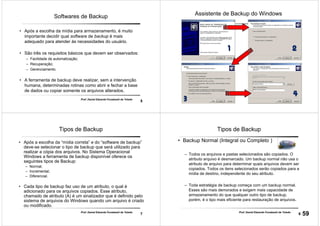 5
Prof. Daniel Eduardo Funabashi de Toledo
Softwares de Backup
• Após a escolha da mídia para armazenamento, é muito
importante decidir qual software de backup é mais
adequado para atender às necessidades do usuário.
• São três os requisitos básicos que devem ser observados:
– Facilidade de automatização;
– Recuperação;
– Gerenciamento.
• A ferramenta de backup deve realizar, sem a intervenção
humana, determinadas rotinas como abrir e fechar a base
de dados ou copiar somente os arquivos alterados.
6
Assistente de Backup do Windows
7
Prof. Daniel Eduardo Funabashi de Toledo
Tipos de Backup
• Após a escolha da “mídia correta” e do “software de backup”
deve-se selecionar o tipo de backup que será utilizado para
realizar a cópia dos arquivos. No Sistema Operacional
Windows a ferramenta de backup disponível oferece os
seguintes tipos de Backup:
– Normal;
– Incremental;
– Diferencial.
• Cada tipo de backup faz uso de um atributo, o qual é
adicionado para os arquivos copiados. Esse atributo,
chamado de atributo (A) é um sinalizador que é definido pelo
sistema de arquivos do Windows quando um arquivo é criado
ou modificado.
8
Prof. Daniel Eduardo Funabashi de Toledo
Tipos de Backup
• Backup Normal (Integral ou Completo )
– Todos os arquivos e pastas selecionados são copiados. O
atributo arquivo é desmarcado. Um backup normal não usa o
atributo de arquivo para determinar quais arquivos devem ser
copiados. Todos os itens selecionados serão copiados para a
mídia de destino, independente do seu atributo.
– Toda estratégia de backup começa com um backup normal.
Esses são mais demorados e exigem mais capacidade de
armazenamento do que qualquer outro tipo de backup,
porém, é o tipo mais eficiente para restauração de arquivos.
59
 
