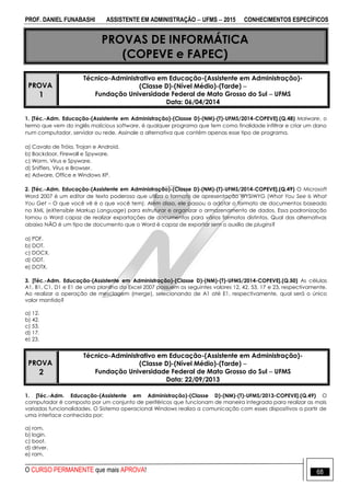 PROF. DANIEL FUNABASHI ASSISTENTE EM ADMINISTRAÇÃO  UFMS  2015 CONHECIMENTOS ESPECÍFICOS
O CURSO PERMANENTE que mais APROVA! 68
PROVAS DE INFORMÁTICA
(COPEVE e FAPEC)
PROVA
1
Técnico-Administrativo em Educação-(Assistente em Administração)-
(Classe D)-(Nível Médio)-(Tarde) 
Fundação Universidade Federal de Mato Grosso do Sul  UFMS
Data: 06/04/2014
1. [Téc.-Adm. Educação-(Assistente em Administração)-(Classe D)-(NM)-(T)-UFMS/2014-COPEVE].(Q.48) Malware, o
termo que vem do inglês malicious software, é qualquer programa que tem como finalidade infiltrar e criar um dano
num computador, servidor ou rede. Assinale a alternativa que contém apenas esse tipo de programa.
a) Cavalo de Tróia, Trojan e Android.
b) Backdoor, Firewall e Spyware.
c) Worm, Vírus e Spyware.
d) Sniffers, Vírus e Browser.
e) Adware, Office e Windows XP.
2. [Téc.-Adm. Educação-(Assistente em Administração)-(Classe D)-(NM)-(T)-UFMS/2014-COPEVE].(Q.49) O Microsoft
Word 2007 é um editor de texto poderoso que utiliza o formato de apresentação WYSIWYG (What You See Is What
You Get – O que você vê é o que você tem). Além disso, ele passou a adotar o formato de documentos baseado
no XML (eXtensible Markup Language) para estruturar e organizar o armazenamento de dados. Essa padronização
tornou o Word capaz de realizar exportações de documentos para vários formatos distintos. Qual das alternativas
abaixo NÃO é um tipo de documento que o Word é capaz de exportar sem o auxílio de plugins?
a) PDF.
b) DOT.
c) DOCX.
d) ODT.
e) DOTX.
3. [Téc.-Adm. Educação-(Assistente em Administração)-(Classe D)-(NM)-(T)-UFMS/2014-COPEVE].(Q.50) As células
A1, B1, C1, D1 e E1 de uma planilha do Excel 2007 possuem os seguintes valores 12, 42, 53, 17 e 23, respectivamente.
Ao realizar a operação de mesclagem (merge), selecionando de A1 até E1, respectivamente, qual será o único
valor mantido?
a) 12.
b) 42.
c) 53.
d) 17.
e) 23.
PROVA
2
Técnico-Administrativo em Educação-(Assistente em Administração)-
(Classe D)-(Nível Médio)-(Tarde) 
Fundação Universidade Federal de Mato Grosso do Sul  UFMS
Data: 22/09/2013
1. [Téc.-Adm. Educação-(Assistente em Administração)-(Classe D)-(NM)-(T)-UFMS/2013-COPEVE].(Q.49) O
computador é composto por um conjunto de periféricos que funcionam de maneira integrada para realizar as mais
variadas funcionalidades. O Sistema operacional Windows realiza a comunicação com esses dispositivos a partir de
uma interface conhecida por:
a) rom.
b) login.
c) boot.
d) driver.
e) ram.
 