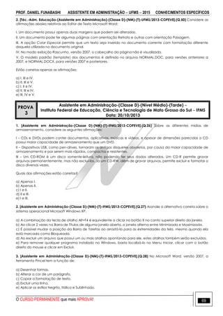 PROF. DANIEL FUNABASHI ASSISTENTE EM ADMINISTRAÇÃO  UFMS  2015 CONHECIMENTOS ESPECÍFICOS
O CURSO PERMANENTE que mais APROVA! 69
2. [Téc.-Adm. Educação-(Assistente em Administração)-(Classe D)-(NM)-(T)-UFMS/2013-COPEVE].(Q.50) Considere as
afirmações abaixo relativas ao Editor de Texto Microsoft Word:
I. Um documento possui apenas duas margens que podem ser alteradas.
II. Um documento pode ter algumas páginas com orientação Retrato e outras com orientação Paisagem.
III. A opção Colar Especial permite que um texto seja inserido no documento corrente com formatação diferente
daquela utilizada no documento original.
IV. No modo exibição Rascunho, versão 2007, o cabeçalho da página não é visualizado.
V. O modelo padrão (template) dos documentos é definido no arquivo NORMAL.DOC, para versões anteriores a
2007, e NORMAL.DOCX, para versões 2007 e posteriores.
Estão corretas apenas as afirmações:
a) I, III e IV.
b) II, III e V.
c) I, II e IV.
d) II, III e IV.
e) III, IV e V.
PROVA
3
Assistente em Administração-(Classe D)-(Nível Médio)-(Tarde) 
Instituto Federal de Educação, Ciência e Tecnologia de Mato Grosso do Sul  IFMS
Data: 20/10/2013
1. [Assistente em Administração-(Classe D)-(NM)-(T)-IFMS/2013-COPEVE].(Q.26) Sobre as diferentes mídias de
armazenamento, considere as seguintes afirmações:
I – CDs e DVDs podem conter documentos, aplicativos, músicas e vídeos, e apesar de dimensões parecidas o CD
possui maior capacidade de armazenamento que um DVD.
II – Dispositivos USB, como pen-drives, tornaram os antigos disquetes obsoletos, por causa da maior capacidade de
armazenamento e por serem mais rápidos, compactos e resistentes.
III – Um CD-ROM é um disco somente-leitura, não podendo ter seus dados alterados. Um CD-R permite gravar
arquivos permanentemente, mas não excluí-los. Já um CD-RW, além de gravar arquivos, permite excluir e formatar o
disco diversas vezes.
Quais das afirmações estão corretas?
a) Apenas I.
b) Apenas II.
c) I e II.
d) II e III.
e) I e III.
2. [Assistente em Administração-(Classe D)-(NM)-(T)-IFMS/2013-COPEVE].(Q.27) Assinale a alternativa correta sobre o
sistema operacional Microsoft Windows XP.
a) A combinação da tecla de atalho Alt+F4 é equivalente a clicar no botão X no canto superior direito da janela.
b) Ao clicar 2 vezes na Barra de Títulos de alguma janela aberta, a janela alterna entre Minimizada e Maximizada.
c) É possível mudar a posição da Barra de Tarefas ao arrastá-la para as extremidades da tela, mesmo quando ela
está marcada como Bloqueada.
d) Ao excluir um arquivo que possui um ou mais atalhos apontando para ele, estes atalhos também serão excluídos.
e) Para remover qualquer programa instalado no Windows, basta localizá-lo no Menu Iniciar, clicar com o botão
direito do mouse e clicar em Excluir.
3. [Assistente em Administração-(Classe D)-(NM)-(T)-IFMS/2013-COPEVE].(Q.28) No Microsoft Word, versão 2007, a
ferramenta Pincel tem a função de:
a) Desenhar formas.
b) Alterar a cor de um parágrafo.
c) Copiar a formatação de texto.
d) Excluir uma linha.
e) Aplicar os estilos Negrito, Itálico e Sublinhado.
 