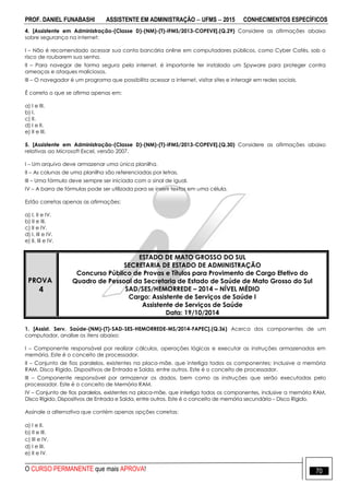 PROF. DANIEL FUNABASHI ASSISTENTE EM ADMINISTRAÇÃO  UFMS  2015 CONHECIMENTOS ESPECÍFICOS
O CURSO PERMANENTE que mais APROVA! 70
4. [Assistente em Administração-(Classe D)-(NM)-(T)-IFMS/2013-COPEVE].(Q.29) Considere as afirmações abaixo
sobre segurança na internet:
I – Não é recomendado acessar sua conta bancária online em computadores públicos, como Cyber Cafés, sob o
risco de roubarem sua senha.
II – Para navegar de forma segura pela internet, é importante ter instalado um Spyware para proteger contra
ameaças e ataques maliciosos.
III – O navegador é um programa que possibilita acessar a internet, visitar sites e interagir em redes sociais.
É correto o que se afirma apenas em:
a) I e III.
b) I.
c) II.
d) I e II.
e) II e III.
5. [Assistente em Administração-(Classe D)-(NM)-(T)-IFMS/2013-COPEVE].(Q.30) Considere as afirmações abaixo
relativas ao Microsoft Excel, versão 2007.
I – Um arquivo deve armazenar uma única planilha.
II – As colunas de uma planilha são referenciadas por letras.
III – Uma fórmula deve sempre ser iniciada com o sinal de igual.
IV – A barra de fórmulas pode ser utilizada para se inserir textos em uma célula.
Estão corretas apenas as afirmações:
a) I, II e IV.
b) II e III.
c) II e IV.
d) I, III e IV.
e) II, III e IV.
PROVA
4
ESTADO DE MATO GROSSO DO SUL
SECRETARIA DE ESTADO DE ADMINISTRAÇÃO
Concurso Público de Provas e Títulos para Provimento de Cargo Efetivo do
Quadro de Pessoal da Secretaria de Estado de Saúde de Mato Grosso do Sul
SAD/SES/HEMORREDE – 2014 – NÍVEL MÉDIO
Cargo: Assistente de Serviços de Saúde I
Assistente de Serviços de Saúde
Data: 19/10/2014
1. [Assist. Serv. Saúde-(NM)-(T)-SAD-SES-HEMORREDE-MS/2014-FAPEC].(Q.36) Acerca dos componentes de um
computador, analise os itens abaixo:
I – Componente responsável por realizar cálculos, operações lógicas e executar as instruções armazenadas em
memória. Este é o conceito de processador.
II – Conjunto de fios paralelos, existentes na placa-mãe, que interliga todos os componentes; inclusive a memória
RAM. Disco Rígido, Dispositivos de Entrada e Saída, entre outros. Este é o conceito de processador.
III – Componente responsável por armazenar os dados, bem como as instruções que serão executadas pelo
processador. Este é o conceito de Memória RAM.
IV – Conjunto de fios paralelos, existentes na placa-mãe, que interliga todos os componentes, inclusive a memória RAM,
Disco Rígido, Dispositivos de Entrada e Saída, entre outros. Este é o conceito de memória secundária – Disco Rígido.
Assinale a alternativa que contém apenas opções corretas:
a) I e II.
b) II e III.
c) III e IV.
d) I e III.
e) II e IV.
 