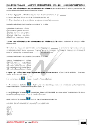 PROF. DANIEL FUNABASHI ASSISTENTE EM ADMINISTRAÇÃO  UFMS  2015 CONHECIMENTOS ESPECÍFICOS
O CURSO PERMANENTE que mais APROVA! 71
2. [Assist. Serv. Saúde-(NM)-(T)-SAD-SES-HEMORREDE-MS/2014-FAPEC].(Q.37) A respeito das tecnologias utilizadas nas
mídias de armazenamento, leia as afirmações abaixo:
I – O Disco Rígido (HD) SATA trata-se de uma mídia de armazenamento do tipo _________.
II – O CD-RW trata-se de uma mídia de armazenamento do tipo __________.
III – O Pen-drive trata-se de uma mídia de armazenamento do tipo __________.
Assinale a alternativa que completa corretamente as lacunas:
a) Magnético, eletrônico e óptico.
b) Magnético, óptico e eletrônico.
c) Óptico, eletrônico e magnético.
d) Óptico, magnético e eletrônico.
e) Eletrônico, magnético e óptico.
3. [Assist. Serv. Saúde-(NM)-(T)-SAD-SES-HEMORREDE-MS/2014-FAPEC].(Q.38) Sobre os dispositivos de Entrada e Saída,
leia este texto:
“O teclado e o mouse são considerados como dispositivos de __________. Já o monitor e impressora podem ser
considerados dispositivos de __________. Ao passo que uma impressora multifuncional (scanner com impressora)
pode ser considerado um dispositivo de __________ ao mesmo tempo.”
Assinale a alternativa que completa corretamente as lacunas:
a) Saída / Entrada / Entrada e Saída.
b) Entrada / Entrada e Saída / Saída.
c) Entrada / Saída / Entrada e Saída.
d) Entrada e Saída / Entrada / Saída.
e) Entrada e Saída / Saída / Entrada.
4. [Assist. Serv. Saúde-(NM)-(T)-SAD-SES-HEMORREDE-MS/2014-FAPEC].(Q.39) Tratando-se do Windows 7 Enterprise,
analise as afirmações a seguir:
I – A combinação de + R abre o Aplicativo Windows Explorer.
II – A combinação de teclas + R abre uma caixa de diálogo, onde pode ser digitado qualquer comando
válido do Windows e posteriormente clicar no Botão Ok.
III – A combinação de teclas + E bloqueia a tela do computador, sendo necessário o fornecimento da senha
para a liberação do acesso à Área de Trabalho (Desktop).
IV – A combinação de teclas + E abre o Aplicativo Windows Explorer.
Assinale a alternativa que contém apenas afirmações corretas:
a) I e II.
b) II e III.
c) III e IV.
d) I e III.
e) II e IV.
 