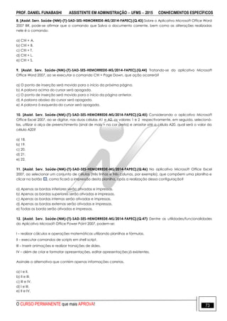 PROF. DANIEL FUNABASHI ASSISTENTE EM ADMINISTRAÇÃO  UFMS  2015 CONHECIMENTOS ESPECÍFICOS
O CURSO PERMANENTE que mais APROVA! 73
8. [Assist. Serv. Saúde-(NM)-(T)-SAD-SES-HEMORREDE-MS/2014-FAPEC].(Q.43) Sobre o Aplicativo Microsoft Office Word
2007 BR, pode-se afirmar que o comando que Salva o documento corrente, bem como as alterações realizadas
nele é o comando:
a) Ctrl + A.
b) Ctrl + B.
c) Ctrl + T.
d) Ctrl + L.
e) Ctrl + S.
9. [Assist. Serv. Saúde-(NM)-(T)-SAD-SES-HEMORREDE-MS/2014-FAPEC].(Q.44) Tratando-se do aplicativo Microsoft
Office Word 2007, ao se executar o comando Ctrl + Page Down, que ação ocorrerá?
a) O ponto de inserção será movido para o início da próxima página.
b) A palavra acima do cursor será apagada.
c) O ponto de inserção será movido para o início da página anterior.
d) A palavra abaixo do cursor será apagada.
e) A palavra à esquerda do cursor será apagada.
10. [Assist. Serv. Saúde-(NM)-(T)-SAD-SES-HEMORREDE-MS/2014-FAPEC].(Q.45) Considerando o aplicativo Microsoft
Office Excel 2007, ao se digitar, nas duas células A1 e A2, os valores 1 e 2 respectivamente, em seguida, selecioná-
las, utilizar a alça de preenchimento (sinal de mais + na cor preta) e arrastar até a célula A20, qual será o valor da
célula A20?
a) 18.
b) 19.
c) 20.
d) 21.
e) 22.
11. [Assist. Serv. Saúde-(NM)-(T)-SAD-SES-HEMORREDE-MS/2014-FAPEC].(Q.46) No aplicativo Microsoft Office Excel
2007, ao selecionar um conjunto de células (três linhas e três colunas, por exemplo), que compõem uma planilha e
clicar no botão , como ficará a impressão desta planilha, após a realização dessa configuração?
a) Apenas as bordas inferiores serão ativadas e impressas.
b) Apenas as bordas superiores serão ativadas e impressas.
c) Apenas as bordas internas serão ativadas e impressas.
d) Apenas as bordas externas serão ativadas e impressas.
e) Todas as borda serão ativadas e impressas.
12. [Assist. Serv. Saúde-(NM)-(T)-SAD-SES-HEMORREDE-MS/2014-FAPEC].(Q.47) Dentre as utilidades/funcionalidades
do Aplicativo Microsoft Office Power Point 2007, podem-se:
I – realizar cálculos e operações matemáticas utilizando planilhas e fórmulas.
II – executar comandos de scripts em shell script.
III – Inserir animações e realizar transições de slides.
IV – além de criar e formatar apresentações, editar apresentações já existentes.
Assinale a alternativa que contém apenas informações corretas.
a) I e II.
b) II e III.
c) III e IV.
d) I e III.
e) II e IV.
 