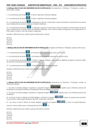 PROF. DANIEL FUNABASHI ASSISTENTE EM ADMINISTRAÇÃO  UFMS  2015 CONHECIMENTOS ESPECÍFICOS
O CURSO PERMANENTE que mais APROVA! 76
4. [Biólogo-(NS)-(T)-SAD-SES-HEMORREDE-MS/2014-FAPEC].(Q.24) Considerando o Windows 7 Enterprise, analise as
afirmações a seguir:
I – A combinação de teclas + R abre o Aplicativo Windows Explorer.
II – A combinação de teclas + E abre o Aplicativo Windows Explorer.
III – A combinação de teclas + R bloqueia a tela do computador, sendo necessário o fornecimento da senha
para a liberação do acesso à Área de Trabalho (Desktop).
IV – A combinação de teclas + L bloqueia a tela do computador, sendo necessário o fornecimento da senha
para a liberação do acesso à Área de Trabalho (Desktop), caso a senha esteja configurada, ou simplesmente um
Enter sobre o usuário, caso não esteja configurado.
Assinale a alternativa que contém apenas afirmações corretas:
a) I e II.
b) II e III.
c) III e IV.
d) I e III.
e) II e IV.
5. [Biólogo-(NS)-(T)-SAD-SES-HEMORREDE-MS/2014-FAPEC].(Q.25) A respeito do Windows 7 Enterprise, pode-se afirmar que:
I – A combinação de teclas + D minimiza todas as janelas de todos os monitores.
II – A combinação de teclas + M minimiza todas as janelas apenas do monitor atual.
III – A combinação de teclas + E abre a caixa de diálogo, onde pode ser digitado qualquer comando válido
do Windows e posteriormente clicar no Botão Ok.
IV – A combinação de teclas + R abre o Aplicativo Windows Explorer.
Assinale a alternativa que contém apenas afirmativas corretas:
a) I e II.
b) II e III.
c) III e IV.
d) I e III.
e) II e IV.
6. [Biólogo-(NS)-(T)-SAD-SES-HEMORREDE-MS/2014-FAPEC].(Q.26) Tratando-se do Windows 7 Enterprise, analise as
afirmativas abaixo:
I – Ao clicar no botão desligar e aparecer a seguinte imagem , significa que o Windows precisa ser
atualizado e é prudente instalar as atualizações antes de desligar ou reiniciar.
II – Ao clicar no botão desligar e aparecer a seguinte imagem , significa que o seu Windows precisa ser
atualizado.
III – Ao clicar na seta à direita do botão desligar, conforme a imagem , abrem as opções para escolha:
Trocar Usuário, Fazer Logoff, Bloquear, Reiniciar, Suspender e Hibernar.
IV – Ao clicar na seta à direita do botão desligar, conforme a imagem e, clicar na opção Bloquear,
ocorre o mesmo efeito que a combinação de teclas + R.
Assinale a alternativa que contém, apenas afirmativas corretas:
a) I e II.
b) II e III.
c) III e IV.
d) I e III.
e) II e IV.
 