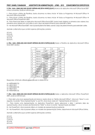 PROF. DANIEL FUNABASHI ASSISTENTE EM ADMINISTRAÇÃO  UFMS  2015 CONHECIMENTOS ESPECÍFICOS
O CURSO PERMANENTE que mais APROVA! 80
5. [Téc. Adm.-(NM)-(M)-SAD-SEJUSP-DETRAN-MS/2014-FAPEC].(Q.41) Acerca do Aplicativo Microsoft Office Excel 2007
e seus comandos, pode-se afirmar que:
I – Para iniciar o Editor de Planilhas, basta clicarmos no Menu Iniciar  Todos os Programas  Microsoft Office 
Microsoft Office Excel 2007.
II – Para iniciar o Editor de Planilhas, basta clicarmos no Menu Iniciar  Todos os Programas  Microsoft Office 
Microsoft Office PowerPoint 2007.
III – Para Preencher Séries no Aplicativo Microsoft Office Excel 2007, basta inserir (digitar) os primeiros dois valores (nas
primeiras duas células) em uma série e usar a alça de preenchimento para estender a Série.
IV – No Microsoft Office Excel 2007, não é possível preencher Séries usando a alça de preenchimento para estender a série.
Assinale a alternativa que contém apenas afirmações corretas:
a) I e II.
b) II e III.
c) III e IV.
d) I e III.
e) II e IV.
6. [Téc. Adm.-(NM)-(M)-SAD-SEJUSP-DETRAN-MS/2014-FAPEC].(Q.42) Dada a Planilha do Aplicativo Microsoft Office
Excel 2007 abaixo:
A B C D
1 Nome NP1 NP2 MÉDIA
2 Aluno 1 6,00 8,00 7,00
3 Aluno 2 5,95 7,95 6,95
4 Aluno 3 10,00 9,00 9,50
5 Aluno 4 8,00 6,50 7,25
6 Aluno 5 7,00 7,00 7,00
7 Aluno 6 7,00 7,50 7,25
8 Aluno 7 6,00 9,00 7,50
9 Aluno 8 5,00 10,00 7,50
10 Aluno 9 4,00 10,00 7,00
11 Aluno 10 5,00 9,00 7,00
Responda: A fórmula utilizada para calcular a célula D4 foi:
a) =MÉDIA(B2;C2)
b) =(B3+C3)/2
c) =MÉDIA(B4;C4)
d) =(B5+C5)/2
e) =MÉDIA(B6;C6)
7. [Téc. Adm.-(NM)-(M)-SAD-SEJUSP-DETRAN-MS/2014-FAPEC].(Q.43) Sobre o Aplicativo Microsoft Office PowerPoint
2007, pode-se afirmar que:
I – Para abrir uma nova apresentação em branco, basta clicar no “Botão Microsoft Office”, clicar em “Novo” e, em
seguida, na janela “Nova Apresentação” e, por fim, clicar duas vezes em “Apresentação em branco”.
II – Para mostra uma Apresentação no Aplicativo PowerPoint, basta selecionar o slide 1 (primeiro slide da
apresentação), clicar na barra de ferramentas “Exibir” e clicar no botão “Apresentação de slides”.
III – No PowerPoint, não é possível utilizar um modelo de apresentação já existente.
IV – No PowerPoint, não é possível utilizar um modelo de apresentação Online, disponível em Microsoft Office Online.
Assinale a alternativa que contém apenas afirmações corretas:
a) I e II.
b) II e III.
c) III e IV.
d) I e III.
e) II e IV.
 