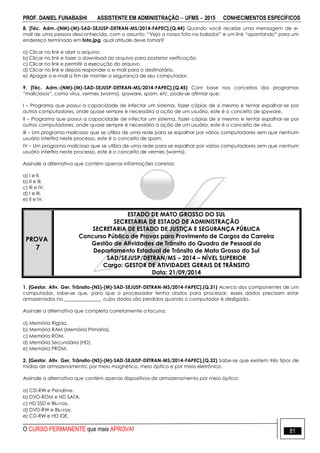 PROF. DANIEL FUNABASHI ASSISTENTE EM ADMINISTRAÇÃO  UFMS  2015 CONHECIMENTOS ESPECÍFICOS
O CURSO PERMANENTE que mais APROVA! 81
8. [Téc. Adm.-(NM)-(M)-SAD-SEJUSP-DETRAN-MS/2014-FAPEC].(Q.44) Quando você recebe uma mensagem de e-
mail de uma pessoa desconhecida, com o assunto: “Veja a nossa foto na balada!” e um link “apontando” para um
endereço terminado em foto.jpg, qual atitude deve tomar?
a) Clicar no link e abrir o arquivo.
b) Clicar no link e fazer o download do arquivo para posterior verificação.
c) Clicar no link e permitir a execução do arquivo.
d) Clicar no link e depois responder o e-mail para o destinatário.
e) Apagar o e-mail a fim de manter a segurança de seu computador.
9. [Téc. Adm.-(NM)-(M)-SAD-SEJUSP-DETRAN-MS/2014-FAPEC].(Q.45) Com base nos conceitos dos programas
“maliciosos”, como vírus, vermes (worms), spyware, spam, etc, pode-se afirmar que:
I – Programa que possui a capacidade de infectar um sistema, fazer cópias de si mesmo e tentar espalhar-se por
outros computadores, onde quase sempre é necessária a ação de um usuário, este é o conceito de spyware.
II – Programa que possui a capacidade de infectar um sistema, fazer cópias de si mesmo e tentar espalhar-se por
outros computadores, onde quase sempre é necessária a ação de um usuário, este é o conceito de vírus.
III – Um programa malicioso que se utiliza de uma rede para se espalhar por vários computadores sem que nenhum
usuário interfira neste processo, este é o conceito de spam.
IV – Um programa malicioso que se utiliza de uma rede para se espalhar por vários computadores sem que nenhum
usuário interfira neste processo, este é o conceito de vermes (worms).
Assinale a alternativa que contém apenas informações corretas:
a) I e II.
b) II e III.
c) III e IV.
d) I e III.
e) II e IV.
PROVA
7
ESTADO DE MATO GROSSO DO SUL
SECRETARIA DE ESTADO DE ADMINISTRAÇÃO
SECRETARIA DE ESTADO DE JUSTIÇA E SEGURANÇA PÚBLICA
Concurso Público de Provas para Provimento de Cargos da Carreira
Gestão de Atividades de Trânsito do Quadro de Pessoal do
Departamento Estadual de Trânsito de Mato Grosso do Sul
SAD/SEJUSP/DETRAN/MS – 2014 – NÍVEL SUPERIOR
Cargo: GESTOR DE ATIVIDADES GERAIS DE TRÂNSITO
Data: 21/09/2014
1. [Gestor. Ativ. Ger. Trânsito-(NS)-(M)-SAD-SEJUSP-DETRAN-MS/2014-FAPEC].(Q.31) Acerca dos componentes de um
computador, sabe-se que, para que o processador tenha dados para processar, esses dados precisam estar
armazenados na _______________, cujos dados são perdidos quando o computador é desligado.
Assinale a alternativa que completa corretamente a lacuna:
a) Memória Rígida.
b) Memória RAM (Memória Primária).
c) Memória ROM.
d) Memória Secundária (HD).
e) Memória PROM.
2. [Gestor. Ativ. Ger. Trânsito-(NS)-(M)-SAD-SEJUSP-DETRAN-MS/2014-FAPEC].(Q.32) Sabe-se que existem três tipos de
mídias de armazenamento: por meio magnético, meio óptico e por meio eletrônico.
Assinale a alternativa que contém apenas dispositivos de armazenamento por meio óptico:
a) CD-RW e Pendrive.
b) DVD-ROM e HD SATA.
c) HD SSD e Blu-ray.
d) DVD-RW e Blu-ray.
e) CD-RW e HD IDE.
 