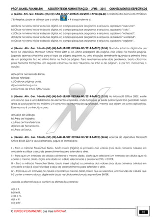 PROF. DANIEL FUNABASHI ASSISTENTE EM ADMINISTRAÇÃO  UFMS  2015 CONHECIMENTOS ESPECÍFICOS
O CURSO PERMANENTE que mais APROVA! 82
3. [Gestor. Ativ. Ger. Trânsito-(NS)-(M)-SAD-SEJUSP-DETRAN-MS/2014-FAPEC].(Q.33) A respeito dos Menus do Windows
7 Enterprise, pode-se afirmar que o atalho + R é equivalente a:
a) Clicar no Menu Iniciar e depois digitar, no campo pesquisar programas e arquivos, a palavra “executar”.
b) Clicar no Menu Iniciar e depois digitar, no campo pesquisar programas e arquivos, a palavra “calc”.
c) Clicar no Menu Iniciar e depois digitar, no campo pesquisar programas e arquivos, a palavra “notepad”.
d) Clicar no Menu Iniciar e depois digitar, no campo pesquisar programas e arquivos, a palavra “wordpad”.
e) Clicar no Menu Iniciar e depois digitar, no campo pesquisar programas e arquivos, a palavra “explorer”.
4. [Gestor. Ativ. Ger. Trânsito-(NS)-(M)-SAD-SEJUSP-DETRAN-MS/2014-FAPEC].(Q.34) Quando estamos digitando um
texto no Aplicativo Microsoft Office Word 2007 e, no último parágrafo da página, não cabe na mesma página,
jogando apenas uma linha para o topo da página seguinte, ou uma situação semelhante quando a primeira linha
de um parágrafo fica na última linha no final da página. Para resolvermos estes dois problemas, basta clicarmos
para Formatar Parágrafo, em seguida clicamos na aba “Quebras de linha e de página”, e por fim, marcamos a
opção:
a) Suprimir números de linhas.
b) Não hifenizar.
c) Quebrar páginas antes.
d) Manter linhas juntas.
e) Controle de linhas órfãs/viúvas.
5. [Gestor. Ativ. Ger. Trânsito-(NS)-(M)-SAD-SEJUSP-DETRAN-MS/2014-FAPEC].(Q.35) No Microsoft Office 2007, existe
um recurso que é uma biblioteca de elementos copiados, onde tudo que se pede para copiar fica guardado nessa
área, a qual pode ter no máximo 24 conjuntos de informações guardadas, mesmo que sejam de outros aplicativos.
Esse recurso é conhecido como:
a) Caixa de Diálogo.
b) Área de Trabalho.
c) Área de Transferência.
d) Barra de Ferramentas.
e) Área de Status.
6. [Gestor. Ativ. Ger. Trânsito-(NS)-(M)-SAD-SEJUSP-DETRAN-MS/2014-FAPEC].(Q.36) Acerca do Aplicativo Microsoft
Office Excel 2007 e seus comandos, julgue as afirmações:
I – Para o método Preencher Séries, basta inserir (digitar) os primeiros dois valores (nas duas primeiras células) em
uma série e utilizar a alça de preenchimento para estender a série.
II – Para que um intervalo de células contenha o mesmo dado, basta que selecione um intervalo de células que irá
conter o mesmo dado, digite este dado na célula selecionada e pressione CTRL + ENTER.
III – Para o método Preencher Séries, basta inserir (digitar) os primeiros dois valores (nas duas primeiras células) em
uma série e não é possível utilizar a alça de preenchimento para estender a série.
IV – Para que um intervalo de células contenha o mesmo dado, basta que se selecione um intervalo de células que
irá conter o mesmo dado, digite este dado na célula selecionada e pressione ENTER.
Assinale a alternativa que contém as afirmações corretas:
a) I e II.
b) II e III.
c) III e IV.
d) I e III.
e) II e IV.
 