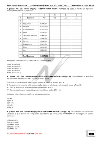 PROF. DANIEL FUNABASHI ASSISTENTE EM ADMINISTRAÇÃO  UFMS  2015 CONHECIMENTOS ESPECÍFICOS
O CURSO PERMANENTE que mais APROVA! 83
7. [Gestor. Ativ. Ger. Trânsito-(NS)-(M)-SAD-SEJUSP-DETRAN-MS/2014-FAPEC].(Q.37) Dada a Planilha do Aplicativo
Microsoft Office Excel 2007 abaixo:
A B C D E
1 Despesas Abr Mai Jun Jul
2
3 Faculdade R$ 700,00
4 Aluguel R$ 1.200,00
5 Supermercado R$ 1.100,00
6 Feira R$ 250,00
7 Despesas Médicas R$ 400,00
8 Carro R$ 600,00
9 Seguro R$ 300,00
10 Empregada R$ 678,00
11 Água R$ 130,00
12 Luz R$ 220,00
13
14 Total Despesas R$ 5.578,00
Responda: A fórmula utilizada para calcular a célula B14 foi:
a) =SOMA(B3;B12)
b) =SOMA(B3-B12)
c) =SOMA(B3+B12)
d) =SOMA(B3:B12)
e) =SOMA(D3:D12)
8. [Gestor. Ativ. Ger. Trânsito-(NS)-(M)-SAD-SEJUSP-DETRAN-MS/2014-FAPEC].(Q.38) Considerando o Aplicativo
Microsoft Office PowerPoint 2007, analise os itens a seguir:
I – Para se duplicar um slide selecionado, podem-se utilizar as teclas CTRL + W.
II – Para começar a mostrar uma apresentação, pode-se selecionar o primeiro slide e usar a Tecla F5.
III – Para se duplicar um slide selecionado, podem-se CTRL + O.
IV – Para se adicionar um novo slide, podem-se utilizar o atalho CTRL + M.
Assinale a alternativa que contém as afirmações corretas:
a) I e II.
b) II e III.
c) III e IV.
d) I e III.
e) II e IV.
9. [Gestor. Ativ. Ger. Trânsito-(NS)-(M)-SAD-SEJUSP-DETRAN-MS/2014-FAPEC].(Q.39) São exemplos de protocolos
utilizados, e que devem ser configurados nos clientes de e-mail, para recebimento de mensagens de correio
eletrônico:
a) SSH e POP3.
b) POP3 e IMAP.
c) IMAP e SNMP.
d) POP3 e SNMP.
e) IMAP e SSH.
 