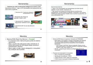 21
Barramentos
• Caminhos por onde as informações trafegam de um ponto a outro.
Barramentos Internos -- Ligam a CPU (processador) aos equipamentos que
ficam dentro do gabinete.
• Barramento IDE: Conecta as unidades de
armazenamento à CPU.
• Barramento ISA: Placas de
expansão: modem e som.
• Barramento PCI: Utilizado em
larga escala. Substituto do ISA
• Barramento AGP: De uso das placas de
Vídeo.
22
Barramentos
Barramentos Externos
• Ligam a CPU (processador) aos equipamentos que ficam fora do
gabinete: mouse, teclado, impressora, etc..
• São visíveis como pequenos encaixes para os conectores dos
equipamentos, na parte traseira do gabinete. É frequente o uso do termo
PORTA para esses encaixes. Portanto, não é incomum ler porta PS/2, em
vez de barramento PS/2.
USB
Fireware
PS/2
Paralela
Serial
23
• Memória ROM (Read Only Memory) – Principal!
– É a memória onde o fabricante grava partes do sistema
operacional.
– Nela o usuário não pode gravar nada, somente ler. O
tempo para acesso as informações dessa memória é
extremamente pequeno.
– Não é volátil, ou seja, mesmo desligando o computador
seu conteúdo não é perdido.
Memória
24
Memória
• Dentro da ROM temos 3 programas, chamados de FIRMWARE:
– BIOS (Basic In Out System): Entrada e Saída Básica de Sistemas.
Tem como função identificar os periféricos básicos para que o
processador possa acioná-los e possibilita o início do sistema
operacional.
• POST (Power On Self Test): Teste de inicialização. Realiza um auto
teste quando ligamos o computador (Identifica a configuração instalada,
inicializa o vídeo, testa o teclado, etc..).
– SETUP – programa para realizar as configurações básicas do
computador.
• Processo de Inicialização do Computador:
• Boot Processo de Inicialização
• Identificação de periféricos BIOS
• O BIOS executa o POST (teste de inicialização)
• O BIOS busca a execução do Sistema Operacional.
6
 