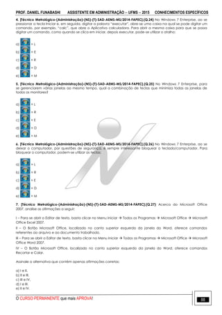 PROF. DANIEL FUNABASHI ASSISTENTE EM ADMINISTRAÇÃO  UFMS  2015 CONHECIMENTOS ESPECÍFICOS
O CURSO PERMANENTE que mais APROVA! 88
4. [Técnico Metrológico-(Administração)-(NS)-(T)-SAD-AEMS-MS/2014-FAPEC].(Q.24) No Windows 7 Enterprise, ao se
pressionar a tecla Iniciar e, em seguida, digitar a palavra “executar”, abre-se uma caixa na qual se pode digitar um
comando, por exemplo, “calc”, que abre o Aplicativo calculadora. Para abrir a mesma caixa para que se possa
digitar um comando, como quando se clica em iniciar, depois executar, pode-se utilizar o atalho:
a) + L
b) + E
c) + R
d) + D
e) + M
5. [Técnico Metrológico-(Administração)-(NS)-(T)-SAD-AEMS-MS/2014-FAPEC].(Q.25) No Windows 7 Enterprise, para
se gerenciarem várias janelas ao mesmo tempo, qual a combinação de teclas que minimiza todas as janelas de
todos os monitores?
a) + L
b) + R
c) + E
d) + D
e) + M
6. [Técnico Metrológico-(Administração)-(NS)-(T)-SAD-AEMS-MS/2014-FAPEC].(Q.26) No Windows 7 Enterprise, ao se
deixar o computador, por questões de segurança, é sempre interessante bloquear o teclado/computador. Para
bloquear o computador, podem-se utilizar as teclas:
a) + L
b) + R
c) + E
d) + D
e) + M
7. [Técnico Metrológico-(Administração)-(NS)-(T)-SAD-AEMS-MS/2014-FAPEC].(Q.27) Acerca do Microsoft Office
2007, analise as afirmações a seguir:
I – Para se abrir o Editor de texto, basta clicar no Menu Iniciar  Todos os Programas  Microsoft Office  Microsoft
Office Excel 2007.
II – O Botão Microsoft Office, localizado no canto superior esquerdo da janela do Word, oferece comandos
referentes ao arquivo e ao documento trabalhado.
III – Para se abrir o Editor de texto, basta clicar no Menu Iniciar  Todos os Programas  Microsoft Office  Microsoft
Office Word 2007.
IV – O Botão Microsoft Office, localizado no canto superior esquerdo da janela do Word, oferece comandos
Recortar e Colar.
Assinale a alternativa que contém apenas afirmações corretas:
a) I e II.
b) II e III.
c) III e IV.
d) I e III.
e) II e IV.
 