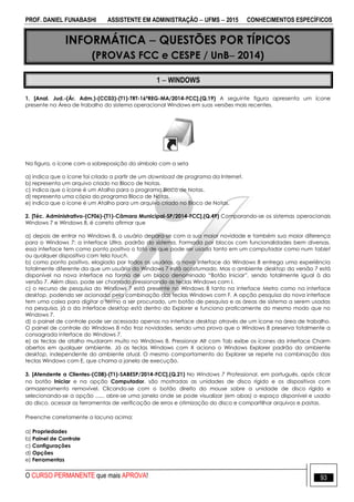 PROF. DANIEL FUNABASHI ASSISTENTE EM ADMINISTRAÇÃO  UFMS  2015 CONHECIMENTOS ESPECÍFICOS
O CURSO PERMANENTE que mais APROVA! 93
INFORMÁTICA  QUESTÕES POR TÍPICOS
(PROVAS FCC e CESPE / UnB 2014)
1  WINDOWS
1. [Anal. Jud.-(Ár. Adm.)-(CC03)-(T1)-TRT-16ªREG-MA/2014-FCC].(Q.19) A seguinte figura apresenta um ícone
presente na Área de trabalho do sistema operacional Windows em suas versões mais recentes.
Na figura, o ícone com a sobreposição do símbolo com a seta
a) indica que o ícone foi criado a partir de um download de programa da Internet.
b) representa um arquivo criado no Bloco de Notas.
c) indica que o ícone é um Atalho para o programa Bloco de Notas.
d) representa uma cópia do programa Bloco de Notas.
e) indica que o ícone é um Atalho para um arquivo criado no Bloco de Notas.
2. [Téc. Administrativo-(CF06)-(T1)-Câmara Municipal-SP/2014-FCC].(Q.49) Comparando-se os sistemas operacionais
Windows 7 e Windows 8, é correto afirmar que
a) depois de entrar no Windows 8, o usuário depara-se com a sua maior novidade e também sua maior diferença
para o Windows 7: a interface Ultra, padrão do sistema. Formada por blocos com funcionalidades bem diversas,
essa interface tem como ponto positivo o fato de que pode ser usada tanto em um computador como num tablet
ou qualquer dispositivo com tela touch.
b) como ponto positivo, elogiado por todos os usuários, a nova interface do Windows 8 entrega uma experiência
totalmente diferente da que um usuário do Windows 7 está acostumado. Mas o ambiente desktop da versão 7 está
disponível na nova interface na forma de um bloco denominado “Botão Iniciar”, sendo totalmente igual à da
versão 7. Além disso, pode ser chamado pressionando as teclas Windows com I.
c) o recurso de pesquisa do Windows 7 está presente no Windows 8 tanto na interface Metro como na interface
desktop, podendo ser acionada pela combinação das teclas Windows com F. A opção pesquisa da nova interface
tem uma caixa para digitar o termo a ser procurado, um botão de pesquisa e as áreas de sistema a serem usadas
na pesquisa, já a da interface desktop está dentro do Explorer e funciona praticamente do mesmo modo que no
Windows 7.
d) o painel de controle pode ser acessado apenas na interface desktop através de um ícone na área de trabalho.
O painel de controle do Windows 8 não traz novidades, sendo uma prova que o Windows 8 preserva totalmente a
consagrada interface do Windows 7.
e) as teclas de atalho mudaram muito no Windows 8. Pressionar Alt com Tab exibe os ícones da interface Charm
abertos em qualquer ambiente. Já as teclas Windows com X aciona o Windows Explorer padrão do ambiente
desktop, independente do ambiente atual. O mesmo comportamento do Explorer se repete na combinação das
teclas Windows com E, que chama a janela de execução.
3. [Atendente a Clientes-(C08)-(T1)-SABESP/2014-FCC].(Q.21) No Windows 7 Professional, em português, após clicar
no botão Iniciar e na opção Computador, são mostradas as unidades de disco rígido e os dispositivos com
armazenamento removível. Clicando-se com o botão direito do mouse sobre a unidade de disco rígido e
selecionando-se a opção ...... abre-se uma janela onde se pode visualizar (em abas) o espaço disponível e usado
do disco, acessar as ferramentas de verificação de erros e otimização do disco e compartilhar arquivos e pastas.
Preenche corretamente a lacuna acima:
a) Propriedades
b) Painel de Controle
c) Configurações
d) Opções
e) Ferramentas
 