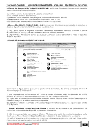 PROF. DANIEL FUNABASHI ASSISTENTE EM ADMINISTRAÇÃO  UFMS  2015 CONHECIMENTOS ESPECÍFICOS
O CURSO PERMANENTE que mais APROVA! 94
4. [Control. Sist. Saneam.-(C10)-(T1)-SABESP/2014-FCC].(Q.21) No Windows 7 Professional, em português, as pastas
para armazenar arquivos ou outras pastas
a) permitem a criação de, no máximo, 20 subpastas em seu interior.
b) não permitem alteração de seus ícones.
c) permitem o uso de uma senha para protegê-las usando recursos nativos do Windows.
d) podem receber nomes que contenham espaços em branco, hífen e ponto.
e) excluídas do pen drive por meio da tecla Delete, são enviadas para a Lixeira.
5. [Conhec. Bás.-(C3,8a18)-(NS)-(M)-TJ-SE/2014-UnB] Com referência à instalação e desinstalação de aplicativos e
drivers de dispositivo no ambiente Windows, julgue os próximos itens.
1) (l.28) A pasta Arquivos de Programas, no Windows 7 Professional, normalmente localizada no disco C, é o local
recomendado para instalação de aplicativos nessa versão do sistema operacional.
2) (l.29) O Windows 7 Professional permite que qualquer usuário sem poderes administrativos instale ou desinstale
drivers de dispositivo.
6. [Conhec. Bás.-(Todos Cargos)-(NI)-(T)-FUB/2014-UnB]
Considerando a figura acima, que ilustra a janela Painel de Controle, do sistema operacional Windows 7
Professional, julgue os itens seguintes.
1) (I.23) Funcionalidades disponibilizadas em Contas de Usuário possibilitam alterar as permissões das contas
existentes no computador, se o responsável pelas alterações tiver poderes administrativos.
2) (I.24) Por meio de funcionalidades encontradas em Rede e Internet, é possível excluir o histórico de navegação e
cookies do navegador de Internet instalado no computador.
3) (I.25) As funcionalidades encontradas em Programas não permitem alterar as configurações-padrão para a mídia
ou os dispositivos.
7. [Conhec. Bás.-(Todos Cargos)-(NI)-(T)-FUB/2014-UnB] A respeito de organização e de gerenciamento de
informações, arquivos, pastas e programas, julgue os itens subsequentes.
1) (I.33) Em um computador com o sistema Windows 7 Professional, a pasta Documentos, localizada na pasta
Bibliotecas, no Windows Explorer, indica o local físico dentro do sistema de arquivos do sistema operacional.
2) (I.34) Para armazenar um único arquivo com tamanho de 650 MB, pode-se utilizar uma mídia DVD, já que um CD-
R convencional não suporta arquivos com mais de 600 MB.
 