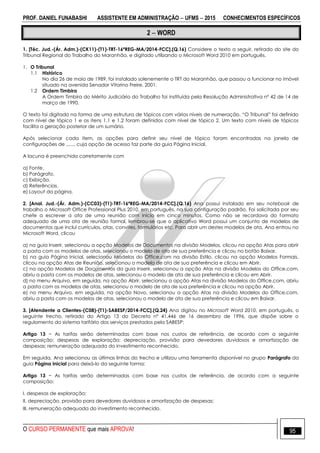 PROF. DANIEL FUNABASHI ASSISTENTE EM ADMINISTRAÇÃO  UFMS  2015 CONHECIMENTOS ESPECÍFICOS
O CURSO PERMANENTE que mais APROVA! 95
2  WORD
1. [Téc. Jud.-(Ár. Adm.)-(CK11)-(T1)-TRT-16ªREG-MA/2014-FCC].(Q.16) Considere o texto a seguir, retirado do site do
Tribunal Regional do Trabalho do Maranhão, e digitado utilizando o Microsoft Word 2010 em português.
1. O Tribunal
1.1 Histórico
No dia 26 de maio de 1989, foi instalado solenemente o TRT do Maranhão, que passou a funcionar no imóvel
situado na avenida Senador Vitorino Freire, 2001.
1.2 Ordem Timbira
A Ordem Timbira do Mérito Judiciário do Trabalho foi instituída pela Resolução Administrativa nº 42 de 14 de
março de 1990.
O texto foi digitado na forma de uma estrutura de tópicos com vários níveis de numeração. “O Tribunal” foi definido
com nível de tópico 1 e os itens 1.1 e 1.2 foram definidos com nível de tópico 2. Um texto com níveis de tópicos
facilita a geração posterior de um sumário.
Após selecionar cada item, as opções para definir seu nível de tópico foram encontradas na janela de
configurações de ......, cuja opção de acesso faz parte da guia Página Inicial.
A lacuna é preenchida corretamente com
a) Fonte.
b) Parágrafo.
c) Exibição.
d) Referências.
e) Layout da página.
2. [Anal. Jud.-(Ár. Adm.)-(CC03)-(T1)-TRT-16ªREG-MA/2014-FCC].(Q.16) Ana possui instalado em seu notebook de
trabalho o Microsoft Office Professional Plus 2010, em português, na sua configuração padrão. Foi solicitada por seu
chefe a escrever a ata de uma reunião com início em cinco minutos. Como não se recordava do formato
adequado de uma ata de reunião formal, lembrou-se que o aplicativo Word possui um conjunto de modelos de
documentos que inclui currículos, atas, convites, formulários etc. Para abrir um destes modelos de ata, Ana entrou no
Microsoft Word, clicou
a) na guia Inserir, selecionou a opção Modelos de Documentos na divisão Modelos, clicou na opção Atas para abrir
a pasta com os modelos de atas, selecionou o modelo de ata de sua preferência e clicou no botão Baixar.
b) na guia Página Inicial, selecionou Modelos do Office.com na divisão Estilo, clicou na opção Modelos Formais,
clicou na opção Atas de Reunião, selecionou o modelo de ata de sua preferência e clicou em Abrir.
c) na opção Modelos de Documentos da guia Inserir, selecionou a opção Atas na divisão Modelos do Office.com,
abriu a pasta com os modelos de atas, selecionou o modelo de ata de sua preferência e clicou em Abrir.
d) no menu Arquivo, em seguida, na opção Abrir, selecionou a opção Atas na divisão Modelos do Office.com, abriu
a pasta com os modelos de atas, selecionou o modelo de ata de sua preferência e clicou na opção Abrir.
e) no menu Arquivo, em seguida, na opção Novo, selecionou a opção Atas na divisão Modelos do Office.com,
abriu a pasta com os modelos de atas, selecionou o modelo de ata de sua preferência e clicou em Baixar.
3. [Atendente a Clientes-(C08)-(T1)-SABESP/2014-FCC].(Q.24) Ana digitou no Microsoft Word 2010, em português, o
seguinte trecho, retirado do Artigo 13 do Decreto nº 41.446 de 16 dezembro de 1996, que dispõe sobre o
regulamento do sistema tarifário dos serviços prestados pela SABESP:
Artigo 13 − As tarifas serão determinadas com base nos custos de referência, de acordo com a seguinte
composição: despesas de exploração; depreciação, provisão para devedores duvidosos e amortização de
despesas; remuneração adequada do investimento reconhecido.
Em seguida, Ana selecionou as últimas linhas do trecho e utilizou uma ferramenta disponível no grupo Parágrafo da
guia Página Inicial para deixá-lo da seguinte forma:
Artigo 13 − As tarifas serão determinadas com base nos custos de referência, de acordo com a seguinte
composição:
I. despesas de exploração;
II. depreciação, provisão para devedores duvidosos e amortização de despesas;
III. remuneração adequada do investimento reconhecido.
 