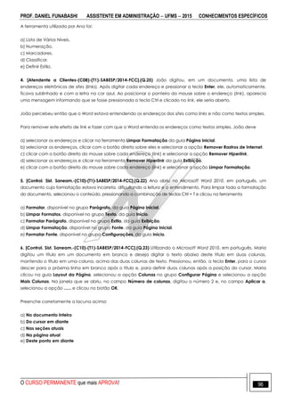 PROF. DANIEL FUNABASHI ASSISTENTE EM ADMINISTRAÇÃO  UFMS  2015 CONHECIMENTOS ESPECÍFICOS
O CURSO PERMANENTE que mais APROVA! 96
A ferramenta utilizada por Ana foi:
a) Lista de Vários Níveis.
b) Numeração.
c) Marcadores.
d) Classificar.
e) Definir Estilo.
4. [Atendente a Clientes-(C08)-(T1)-SABESP/2014-FCC].(Q.25) João digitou, em um documento, uma lista de
endereços eletrônicos de sites (links). Após digitar cada endereço e pressionar a tecla Enter, ele, automaticamente,
ficava sublinhado e com a letra na cor azul. Ao posicionar o ponteiro do mouse sobre o endereço (link), aparecia
uma mensagem informando que se fosse pressionada a tecla Ctrl e clicado no link, ele seria aberto.
João percebeu então que o Word estava entendendo os endereços dos sites como links e não como textos simples.
Para remover este efeito de link e fazer com que o Word entenda os endereços como textos simples, João deve
a) selecionar os endereços e clicar na ferramenta Limpar Formatação da guia Página Inicial.
b) selecionar os endereços, clicar com o botão direito sobre eles e selecionar a opção Remover Rastros de Internet.
c) clicar com o botão direito do mouse sobre cada endereço (link) e selecionar a opção Remover Hiperlink.
d) selecionar os endereços e clicar na ferramenta Remover Hiperlink da guia Exibição.
e) clicar com o botão direito do mouse sobre cada endereço (link) e selecionar a opção Limpar Formatação.
5. [Control. Sist. Saneam.-(C10)-(T1)-SABESP/2014-FCC].(Q.22) Ana abriu no Microsoft Word 2010, em português, um
documento cuja formatação estava incorreta, dificultando a leitura e o entendimento. Para limpar toda a formatação
do documento, selecionou o conteúdo, pressionando a combinação de teclas Ctrl + T e clicou na ferramenta
a) Formatar, disponível no grupo Parágrafo, da guia Página Inicial.
b) Limpar Formatos, disponível no grupo Texto, da guia Início.
c) Formatar Parágrafo, disponível no grupo Estilo, da guia Exibição.
d) Limpar Formatação, disponível no grupo Fonte, da guia Página Inicial.
e) Formatar Fonte, disponível no grupo Configurações, da guia Início.
6. [Control. Sist. Saneam.-(C10)-(T1)-SABESP/2014-FCC].(Q.23) Utilizando o Microsoft Word 2010, em português, Maria
digitou um título em um documento em branco e deseja digitar o texto abaixo deste título em duas colunas,
mantendo o título em uma coluna, acima das duas colunas de texto. Pressionou, então, a tecla Enter, para o cursor
descer para a próxima linha em branco após o título e, para definir duas colunas após a posição do cursor, Maria
clicou na guia Layout da Página, selecionou a opção Colunas no grupo Configurar Página e selecionou a opção
Mais Colunas. Na janela que se abriu, no campo Número de colunas, digitou o número 2 e, no campo Aplicar a,
selecionou a opção ...... e clicou no botão OK.
Preenche corretamente a lacuna acima:
a) No documento Inteiro
b) Do cursor em diante
c) Nas seções atuais
d) Na página atual
e) Deste ponto em diante
 