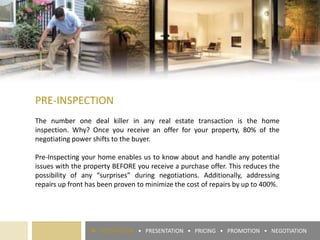 PRE-INSPECTION
The number one deal killer in any real estate transaction is the home
inspection. Why? Once you receive an offer for your property, 80% of the
negotiating power shifts to the buyer.
Pre-Inspecting your home enables us to know about and handle any potential
issues with the property BEFORE you receive a purchase offer. This reduces the
possibility of any “surprises” during negotiations. Additionally, addressing
repairs up front has been proven to minimize the cost of repairs by up to 400%.
► PREPARATION • PRESENTATION • PRICING • PROMOTION • NEGOTIATION
 