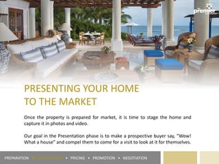 PRESENTING YOUR HOME
TO THE MARKET
Once the property is prepared for market, it is time to stage the home and
capture it in photos and video.
Our goal in the Presentation phase is to make a prospective buyer say, “Wow!
What a house” and compel them to come for a visit to look at it for themselves.
PREPARATION ► PRESENTATION • PRICING • PROMOTION • NEGOTIATION
 